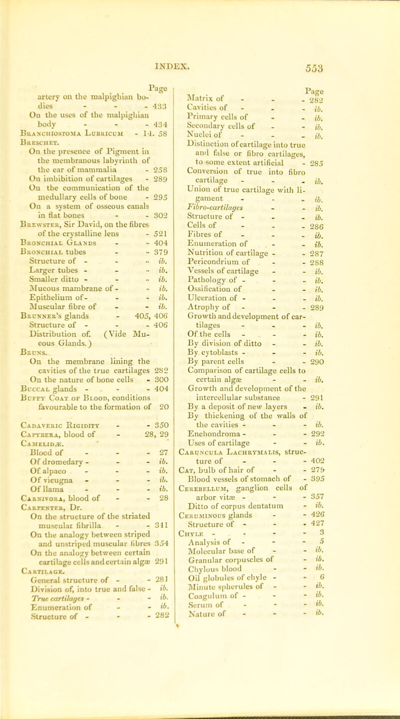 Page artery on the malpighian bo- dies - 433 On the uses of the malpighian body - 434 Branchiostoma Lubkicuji M . 58 Bkeschet. On the presence of Pigment in the membranous labyrinth of the ear of mammalia - 258 On imbibition of cartilages - 289 Ou the communication of the medullary cells of bone - 295 On a system of osseous canals in flat bones - 302 Brewster, Sir David, on the fibres of the crystalline lens - 521 Bronchial Glands 404 Bronchial tubes - 379 Structure of - ib. Larger tubes - - ib. Smaller ditto - ~ ib. Mucous mambrane of - ib. Epithelium of- - ib. Muscular fibre of - ib. Brunner’s glands - 405, 406 Structure of - _ 406 Distribution of. (Vide Mu- cous Glands.) Bruns. On the membrane lining the cavities of the true cartilages 282 On the nature of bone cells - 300 Bl-ccal glands - 404 Buffy Coat of Blood, conditions favourable to the formation of 20 Cadaveric Ricidity - - 350 Cafybera, blood of - 28, 29 Camelid^. Blood of - - 27 Of dromedary - ib. Of alpaco - ib. Of vicugna - - - ib. Of llama - ib. Carnivora, blood of - - 28 Carpenter, Dr. On the structure of the striated muscular fibrilla - - 311 On the analogy between striped and unstriped muscular libres 354 On the analogy between certain cartilage cells and certain alga; 291 Cartilace. General structure of - - 28) Division of, into true and false - ib. True cartilages - - - ib. Enumeration of - . ib. Structure of - - - 282 Page Matrix of - . os~2 Cavities of . . ib. Primary cells of ib. Secondary cells of - ib. Nuclei of - - . jb. Distinction of cartilage into true and false or iibro cartilages, to-some extent artificial -285 Conversion of true into fibro cartilage - ib. Union of true cartilage with li- gament - . . ib. Fibro-cartilages - - ib. Structure of - - . ib. Cells of 286 Fibres of - - - ib. Enumeration of - - ib. Nutrition of cartilage - - 287 Pericondrium of - 288 Vessels of cartilage - - ib. Pathology of - - - ib. Ossification of - - ib. Ulceration of - - - ib. Atrophy of - - - 289 Growth and development of car- tilages - - - ib. Of the cells - ib. By division of ditto - - ib. By cytoblasts - - - ib. By parent cells - - 290 Comparison of cartilage cells to certain alga; - - ib. Growth and development of the intercellular substance - 291 By a deposit of new layers - ib. By thickening of the walls of the cavities - - - ib. Enchondroma - - - 292 Uses of cartilage - - ib. Caruncula Lachrymalis, struc- ture of 402 Cat, bulb of hair of - - 279 Blood vessels of stomach of - 395 Cerebellum, ganglion cells of arbor vita; - 357 Ditto of corpus dentatum - ib. Ceruminous glands - - 426 Structure of - - - 427 Chyle - - - - 3 Analysis of - - - 5 Molecular base of - - ib. Granular corpuscles of - ib. Chylous blood - - ib. Oil globules of chyle - 6 Minute spherules of - - ib. Coagulum of - - - ib. Serum of - - - ib. Nature of - - - ib.