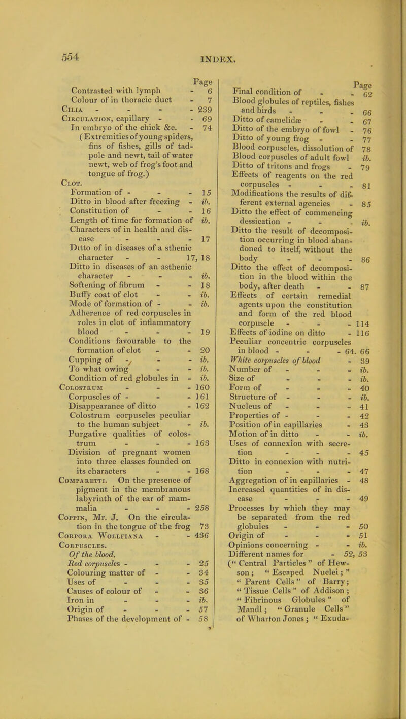 Page Contrasted with lymph - 6 Colour of in thoracic duct - 7 Cilia - 239 Circulation, capillary - - 69 In embryo of the chick &c. - 74 ( Extremities of young spiders, fins of fishes, gills of tad- pole and newt, tail of water newt, web of frog’s foot and tongue of frog.) Clot. Formation of - - - 15 Ditto in blood after freezing - ib. Constitution of - - 16 Length of time for formation of ib. Characters of in health and dis- ease - - - 17 Ditto of in diseases of a sthenic character - - 17, 18 Ditto in diseases of an asthenic character - ib. Softening of fibrum - - 18 BuflTy coat of clot - - ib. Mode of formation of - - ib. Adherence of red corpuscles in roles in clot of inflammatory blood - - - 19 Conditions favourable to the formation of clot - - 20 Cupping of - - ib. To what owing - - ib. Condition of red globules in - ib. Colostrum - - - 160 Corpuscles of - - - 161 Disappearance of ditto - 162 Colostrum corpuscles peculiar to the human subject - ib. Purgative qualities of colos- trum - - - 163 Division of pregnant women into three classes founded on its characters - - 168 Comp a retti. On the presence of pigment in the membranous labyrinth of the ear of mam- malia - - - 258 Coffin, Mr. J. On the circula- tion in the tongue of the frog 73 Corpora Wollfiana - - 436 Corpuscles. Of the blood. lied corpuscles - - - 25 Colouring matter of - - 34 Uses of - - - 35 Causes of colour of - - 36 Iron in ... ib. Origin of - - - 57 Phases of the development of - 58 Final condition of - 62 Blood globules of reptiles, fishes and birds - . - 66 Ditto of camelida: - - 67 Ditto of the embryo of fowl - 76 Ditto of young frog - - 77 Blood corpuscles, dissolution of 78 Blood corpuscles of adult fowl ib. Ditto of tritons and frogs - 79 Effects of reagents on the red corpuscles - - - 81 Modifications the results of dif- ferent external agencies - 85 Ditto the effect of commencing dessication - - . ib. Ditto the result of decomposi- tion occurring in blood aban- doned to itself, without the body - - .86 Ditto the effect of decomposi- tion in the blood within the body, after death - - 87 Effects of certain remedial agents upon the constitution and form of the red blood corpuscle 114 Effects of iodine on ditto - 116 Peculiar concentric corpuscles in blood - - 64. 66 White corpuscles of blood . 39 Number of - ib. Size of - _ ib. Form of 40 Structure of - ib. Nucleus of - w 41 Properties of - - 42 Position of in capillaries - 43 Motion of in ditto - ib. Uses of connexion with secre- tion . 45 Ditto in connexion with nutri- tion - 47 Aggregation of in capillaries - 48 Increased quantities of in dis- ease - 49 Processes by which they may be separated from the red globules - 50 Origin of - - 51 Opinions concerning - - ib. Different names for ■ 52, 53 (“ Central Particles ” of Hew- son ; “ Escaped Nuclei; ” “ Parent Cells ” of Barry; “ Tissue Cells ” of Addison ; “ Fibrinous Globules ” of Mandl ; “Granule Cells” of Wharton Jones ; “ Exuda-