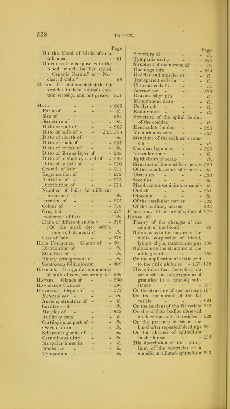 Page On the blood of birds after a full meal - - - 61 On concentric corpuscles in the blood, which he has styled “ Organic Germs,” or “ Nu- cleated Cells ” - - 65 Gur.lt. His statement that the fat vesicles in lean animals con- tain serosity, and not grease 251 Hair - 263 Form of ib. Size of 264 Structure of - ... ib. Ditto of root of - - 265 Ditto of bulb of - - 265. 549 . Ditto of sheath of - ib. Ditto of shaft of 267 Ditto of cortex of - ib. Ditto of fibrous layer of - 268 Ditto of medullary canal of - 269 Ditto of follicle of - 270 Growth of hair - - 271 Regeneration of - - 272 Nutrition of - - - 273 Distribution of - - 274 Number of hairs in different situations - ib. Erection of - - 275 Colour of - 276 Grey hair ... 277 Properties of hair - - ib. Hairs of different animals - 278 (Of the musk deer, sable, mouse, bat, martin) - ib. Uses of hair - - 279 Hair Follicles. Glands of - 401 Distribution of ib. Structure of - - - ib. Binary arrangement of - ib. Steatozoon folliculorum - 402 Haidi.en. Inorganic components of milk of cow, according to 296 Havers. Glands of - - 230 Haversian Canals - - 296 Hearing. Organ of - 522 External ear - ib. Auricle, structure of - - ib. Cartilages of - - - ib. Muscles of - - - 523 Auditory canal - - ib. Cartilaginous part of - - ib. Osseous ditto - - ib. Sebaceous glands of - ib. Ceruminous ditto - - ib. Muscular fibres in - ib. Middle ear - - - ib. Tympanum - - - ib. Page Structure of - - . tb. Tympanic cavity - . 524 Structure of membrane of - ib. Openings into - _ 524 Ossicles and muscles of - ib. Transparent cells in - ib. Pigment cells in ib. Internal ear - 525 Osseous labyrinth - - ib. Membranous ditto - - ib. Perilymph - ib. Endolymph - ib. Structure of the spiral lamina of the cochlea - - ib. Denticulate lamina - - 526 Membranous zone - - 527 Structure of the cochlearis mus- cle - - - - ib. Cochlear ligament - - 528 Muscular zone - - ib. Epithelium of scalar - - ib. Structure of the cochlear nerves 529 Of the membranous labyrinth - ib. Utriculus ... 530 Sacculus ... ib. Membranous semicircular canals ib. Otolith - - - 531 Otoconia - ib. Of the vestibular nerves - 532 Of the auditory nerves - 533 Hedgehog. Structure of spines of 279 Henle, M. Theory of the changes of the colour of the blood - - 83 Opinions as to the nature of the white corpuscles of blood, lymph, chyle, mucus, and pus 130 Opinions on the structure of the milk globules - - 156 On the application of acetic acid to the milk globules - 157, 158 His opinion that the colostrum corpuscles are aggregations of granules in a mucoid sub- stance - - - 161 On the structure of spermatozoa 187 On the membrane of the fat vesicle ... 224 On the nucleus of the fat vesicle 225 On the stellate bodies observed on decomposing fat vesicles - 228 On the presence of fat in the blood after repeated bleedings 231 On the absence of epithelium in the bursar - - 234 His description of the epithe- lium of the ventricles as a cuneiform ciliated epithelium 242