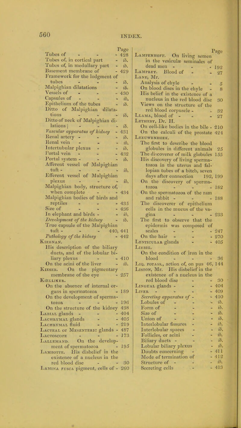 Tubes of - Page - 428 Tubes of, in cortical part - ib. Tubes of, in medullary part - ib. Basement membrane of - 429 Framework for the lodgment of tubes - ib. Malpighian dilatations - ib. Vessels of - •• 430 Capsules of - - ib. Epithelium of the tubes - ib. Ditto of Malpighian dilata- tions ... jb. Ditto of neck of Malpighian di- lations | - - - ib. Vascular apparatus of kidney - 431 Renal artery ... ib. Renal vein ... ib. Intertubular plexus - - ib. Portal vein ... 432 Portal system - ib. Afferent vessel of Malpighian tuft - ib. Efferent vessel of Malpighian plexus ... ib. Malpighian body, structure of, when complete - - 434 Malpighian bodies of birds and reptiles ... 435 Size of 436 In elephant and birds - - ib. Development of the kidney - ib. True capsule of the Malpighian tuft 440, 441 Pathology of the kidney - 442 Kiernan. H is description of the biliary ducts, and of the lobular bi- liary plexus - - 410 On the acini of the liver - ib. Kieser. On the pigmentary membrane of the eye - 257 Kcelliker. On the absence of internal or- gans in spermatozoa - 189 On the development of sperma- tozoa - - - 196 On the structure of the kidney 438 Labial glands - - - 404 Lachrymal glands - - 405 Lachrymal fluid - - 219 Lacteal or Mesenteric glands - 487 Lactoscope - - - 173 Lallemand. On the develop- ment of spermatozoa - 195 Lambotte. His disbelief in the existence of a nucleus in the red blood disc - - 30 Lamina fusca pigment, cells of - 260 Page Lampenhoff. On living semen in the vesicuke seminales of dead men - . - 192 Lamprey. Blood of - 27 Lane, Mr. Analysis of chyle - - 5 On blood discs in the chyle - 8 His belief in the existence of a nucleus in the red blood disc 30 Views on the structure of the red blood corpuscle - - 32 Llama, blood of - - - 27 Letheby, Dr. PI. On cell-like bodies in the bile - 210 On the calculi of the prostate 424 Leeuwenhoek. The first to describe the blood globules in different animals 25 The discoverer of milk globules 155 His discovery of living sperma- tozoa in the uterus and fal- lopian tubes of a bitch, seven days after connection 192, 199 On the discovery of sperma- tozoa - - - 182 On the spermatozoa of the ram and rabbit - - - 188 The discoverer of epithelium cells in the mucus of the va- gina ... 233 The first to observe that the epidermis was composed of scales - - - 247 On the hair ... 270 Lenticular glands - - 405 Liebig. On the condition of iron in the blood - - - 36 Liq. potass., action of, on pus 46, 144 Liston, Mr. His disbelief in the existence of a nucleus in the red blood disc - - 30 Lingual glands ... 404 Liver .... 409 Secreting apparatus of - - 410 Lobules of - - ib. Form of ib. Size of ib. Union of ib. Interlobular fissures - - ib. Interlobular spaces - - ib. Follicles, or acini - - ib. Biliary ducts - - - ib. Lobular biliary plexus - ib. Doubts concerning - - 411 Mode of termination of - 412 Structure of - - - ib. Secreting cells - - 413
