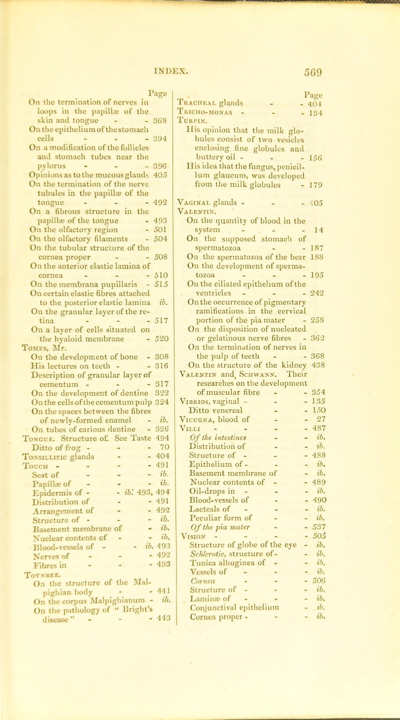 Page On the termination of nerves in loops in the papilla; of the skin and tongue - - 368 On the epitheliumofthestoinach cells ... 394 On a modification of the follicles and stomach tubes near the pylorus - - - 396 Opinions as to the mucous glands 405 On the termination of the nerve tubules in the papilla; of the tongue ... 492 On a fibrous structure in the papilla; of the tongue - 493 On the olfactory region - 501 On the olfactory filaments . 504 On the tubular structure of the cornea proper - •• 508 On the anterior elastic lamina of cornea - - - 510 On the membrana pupillaris - 515 On certain elastic fibres attached to the posterior elastic lamina ib. On the granular layer of the re- tina - - - 517 On a layer of cells situated on the hyaloid membrane - 520 Tomes, Mr. On the development of bone - 308 His lectures on teeth - - 316 Description of granular layer of cementum - - - 317 Page Tracheal glands - . 404 Tricho-monas ... 134 Turpin. Ilis opinion that the milk glo- bules consist of two vesicles enclosing fine globules and buttery oil - - - 156 His idea that the fungus, penicil- lum glaucum, was developed from the milk globules - 179 Vaginal glands - - -105 Valentin. On the quantity of blood in the system - - - 14 On the supposed stomach of spermatozoa - - 187 On the spermatozoa of the bear 188 On the development of sperma- tozoa - - - 195 On the ciliated epithelium of the ventricles ... 242 On the occurrence of pigmentary ramifications in the cervical portion of the pia mater - 258 On the disposition of nucleated or gelatinous nerve fibres - 362 On the termination of nerves in the pulp of teeth - - 368 On the structure of the kidney 438 Valentin and_ Schwann. Their researches on the development On the development of dentine 322 of muscular fibre - 354 On the cellsofthecementumpulp 324 Vibrios, vaginal - - 135 On the spaces between the fibres Ditto venereal - 150 of newly-formed enamel - ib. Vicugna, blood of - 27 On tubes of carious dentine - 326 Villi ... - 487 Tongue. Structure of. See Taste 494 Of the intestines - ib. Ditto of frog - - 70 Distribution of - ib. Tonsillitic glands - 404 Structure of - 488 Touch - - 491 Epithelium of - - Hi. Seat of - ib. Basement membrane of - ib. Papillae of - - ib. Nuclear contents of - - 489 Epidermis of - - ib: 493, 494 Oil-drops in - ib. Distribution of - 491 Blood-vessels of - 490 Arrangement of - 492 Lacteals of - - ib. Structure of - - ib. Peculiar form of ib. Basement membrane of - ib. Of the pia mater 537 Nuclear contents of - ib. Vision - - - - 505 151 ood-vessels of - - ib. 493 Structure of globe of the eye - ib. Nerves of - 492 Schlerotic, structure of- - ib. Fibres in - 493 Tunica albuginea of - - il>. Tot .v bee. Vessels of - - ib. On the structure of the Mai- Cornea 500 pighian body - 441 Structure of - - ib. On the corpus Malpighianum - ib. Lamina; of - “ ib. On the pathology of “ Bright’s Conjunctival epithelium lb. disease ” - 443 Cornea proper -