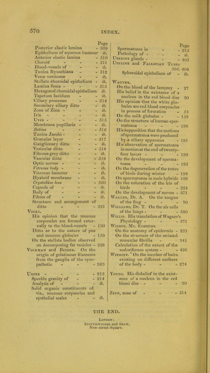 Pago Posterior elastic lamina - 509 Epithelium of aqueous humour ib. Anterior elastic lamina - 510 Choroid - - - 511 Blood-vessels of ib. Tunica Ryuschiana - - 512 Venae vorticosae - - ib. Stellate choroidal epithelium - ib. Lamina fusca - - - 513 Plexagonal choroidal epithelium ib. Tapetum lucidum - - ib. Ciliary processes - - 514 Secondary ciliary ditto - ib. Zone of Zinn - ib. Iris - - - - ib. Uvea - - - - 515 Membrana pupillaris - - ib. Retina - - - 516 Tunica Jacobi - ib. Granular layer - - 517 Ganglionary ditto - - ib. Vesicular ditto - - 518 Fibrous grey ditto - - ib. Vascular ditto - - 519 Optic nerves - ib. Vitreous body - ib. Vitreous humour - - ib. Hyaloid membrane - - ib. Crystalline lens - - 520 Capsule of - - ib. Body of ib. Fibres of - - ib. Structure and arrangement of ditto ... 521 Vogel. His opinion that the mucous corpuscles are formed exter- nally to the blood-vessels - 130 Ditto as to the nature of pus and mucous globules - 139 On the stellate bodies observed on decomposing fat vesicles - 228 Volkman and Bidder. On the origin of gelatinous filaments from the ganglia of the sym- pathetic - - - S63 Spermatozoa in Pathology of - Uterine glands - Uterine and Fallopian Page - 215 - ib. 405 Tubes 396. 404 Spheroidal epithelium of - ib. Wagner. On the blood of the lamprey - 27 His belief in the existance of a nucleus in the red blood disc 30 His opinion that the white glo- bules are red blood corpuscles in process of formation - 53 On the milk globules - - 159 On the structure of human sper- matozoa - - - 188 His supposition that the motions of spermatozoa were produced by a ciliary apparatus - 191 His observation of spermatozoa in motion at the end of twenty- four hours - - - 192 On the development of sperma- tozoa - - - 195 On the degeneration of the testes of birds during winter - 198 On spermatozoa in male hybrids 199 On the coloration of the iris of birds - 223 On the development of nerves - 371 Waller, Dr. A. On the tongue of the frog - - - 70 Williams, Dr. T. On the air cells of the lungs - 380 Willis. His translation of Wagner’s Physiology - - - 371 Wilson, Mr. Erasmus. On the anatomy of epidermis - 253 On the structure of the striated muscular fibrilla - -341 Calculation of the extent of the sudoriferous system - - 426 Withoff. * On the number of hairs existing on different surfaces of the body - - - 274 Urtne - - - - 213 Specific gravity of - - 214 Analysis of - - ib. Solid organic constituents of, viz., mucous corpuscles and epithelial scales - - ib. Young. His disbelief in the exist- ance of a nucleus in the red blood disc - - - 30 Zinn, zone of - - - 514 THE END. London: Spottiswoodes and Shaw, New-strect-Square.