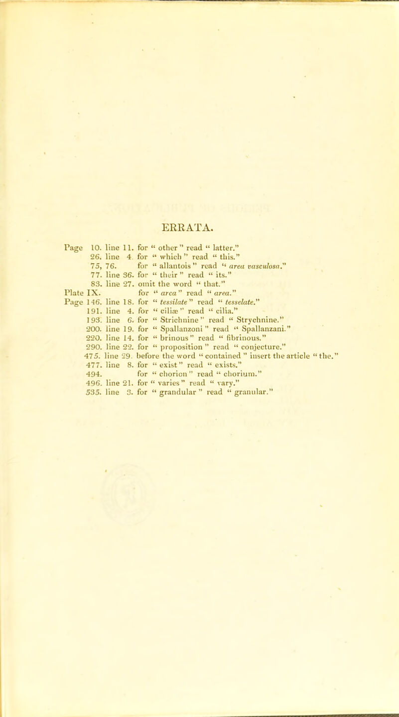 ERRATA, Page 10. line 11. for “ other” read “ latter.” 26. line 4 for “ which ” read “ this.” 75, 76. for “allantois” read “ area vasculosa, 77. line 36. for “ their” read “ its.” 83. line 27. omit the word “ that.” Plate IX. for “area” read “area. Page 146. line 18. for “ tessilate read “ tesselate. 191. line 4. for “ cilia; ” read “cilia.” 1 93. line 6. for “ Strichnine ” read “ Strychnine.” 200. line 19. for “ Spallanzoni ” read “ Spallanzani.” 220. line 14. for “brinous” read “ fibrinous.” 290. line 22. for “ proposition” read “ conjecture.” 475. line 29. before the word “ contained ” iusert the article “ the.” 477. line 8. for “exist” read “ exists.” 494. for “ chorion” read “ chorium.” 496. line 21. for “ varies” read “ vary.” 535. line 3. for “ grandular ” read “ granular.”