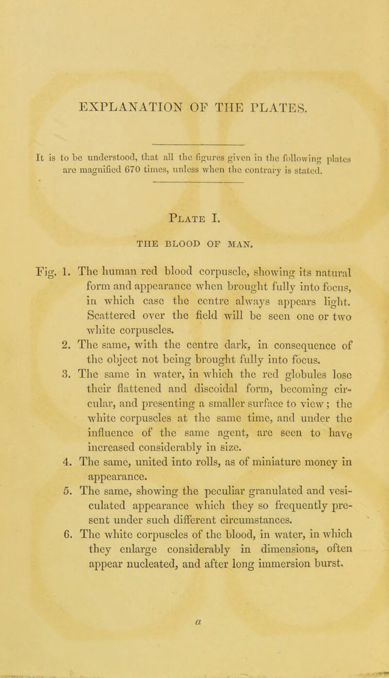 EXPLANATION OF THE PLATES. It is to 1)C understood, tliat all the figures given in the following plates are magnified 670 times, unless who)i tlie contrary is stated. Plate I. THE BLOOD OF MAN. Fig. 1. The human red blood corpuscle, showing its natural form and appearance when brought fully into focus, in which case the centre always appears light. Scattered over the field will be seen one or two white corpuscles. 2. The same, with the centre dark, in consequence of the object not being brought fully into focus. 3. The same in water, in which the red globules lose their flattened and discoidal form, becoming cir- cular, and presenting a smaller surface to view ; the white corpuscles at the same time, and under the influence of the same agent, are seen to have increased considerably in size. 4. The same, united into rolls, as of miniature money in appearance. 5. The same, showing the peculiar granulated and vesi- culated appearance which they so frequently pre- sent under such different circumstances. 6. The white corpuscles of the blood, in water, in which they enlarge considerably in dimensions, often appear nucleated, and after long immersion burst. a