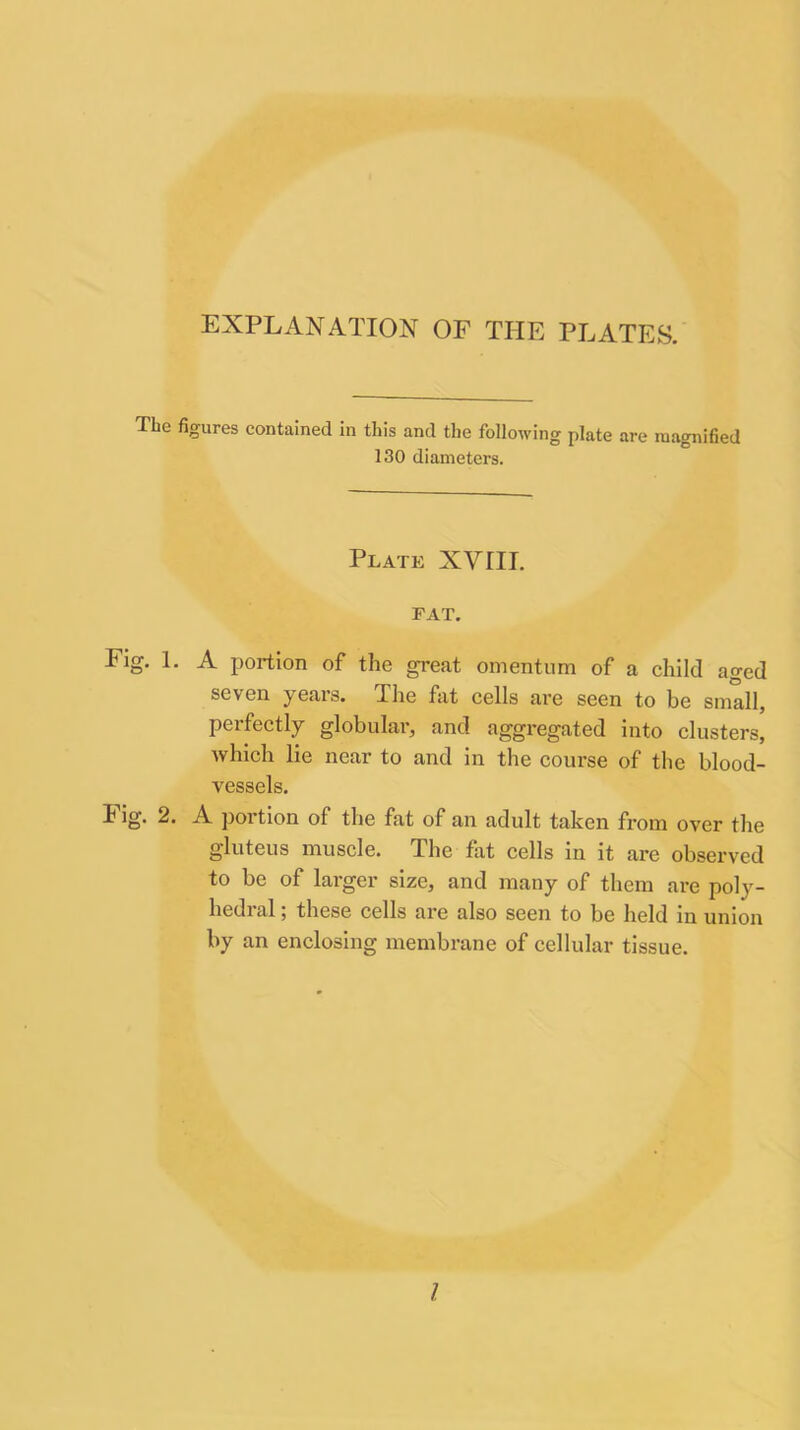 The figures contained in this and the following plate are magnified 130 diameters. Plate XVIII. FAT. Fig. 1. A portion of the great omentum of a child aged seven years. The hit cells are seen to be small, perfectly globular, and aggregated into clusters, which lie near to and in the course of the blood- vessels. Fig. 2. A portion of the fat of an adult taken from over the gluteus muscle. The fat cells in it are observed to be of larger size, and many of them are poly- hedialj these cells are also seen to be held in union by an enclosing membrane of cellular tissue.