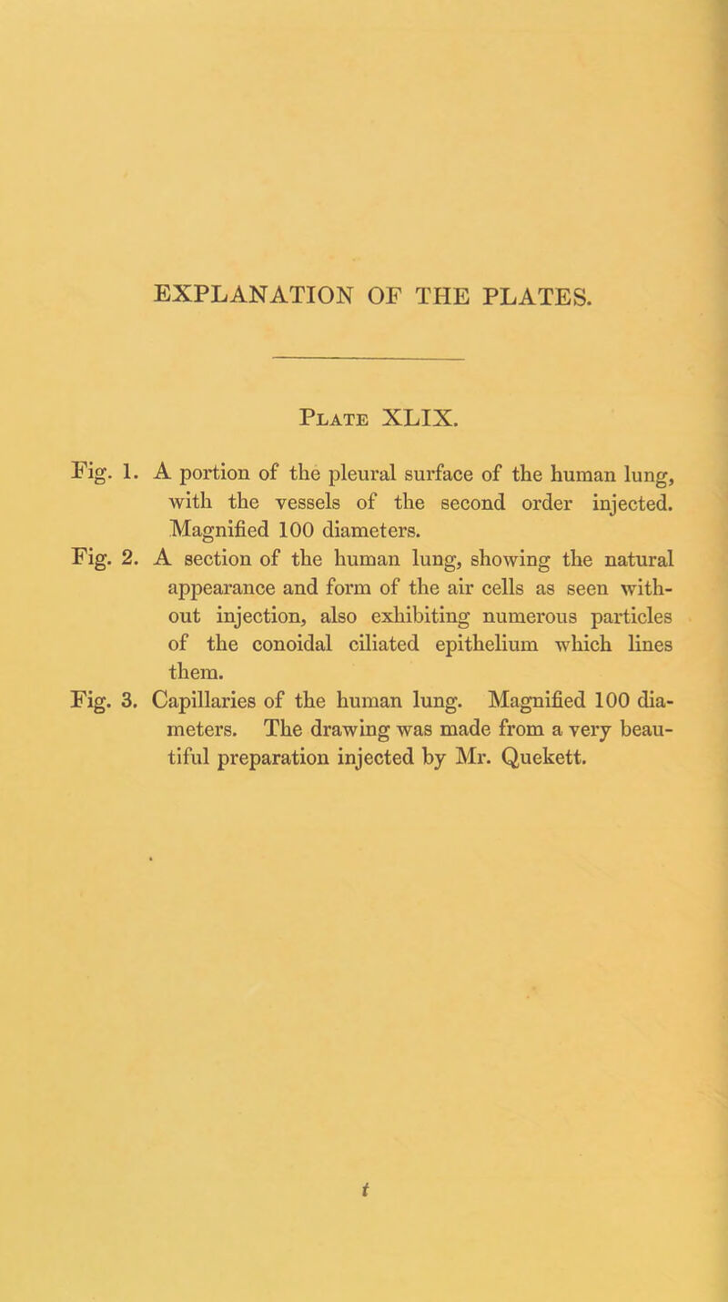 Plate XLIX. Fig. 1. A portion of the pleural surface of the human lung, with the vessels of the second order injected. Magnified 100 diameters. Fig. 2. A section of the human lung, showing the natural appearance and form of the air cells as seen with- out injection, also exhibiting numerous particles of the conoidal ciliated epithelium which lines them. Fig. 3. Capillaries of the human lung. Magnified 100 dia- meters. The drawing was made from a very beau- tiful preparation injected by Mr. Quekett. t