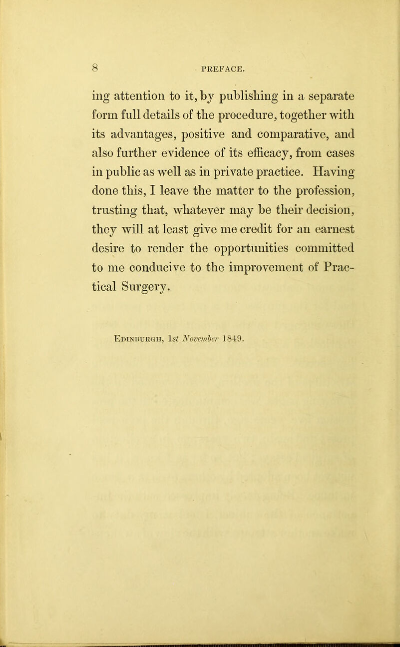 ing attention to it, by publishing in a separate form full details of the procedure, together with its advantages, positive and comparative, and also further evidence of its efficacy, from cases in public as well as in private practice. Having done this, I leave the matter to the profession, trusting that, whatever may be their decision, they will at least give me credit for an earnest desire to render the opportunities committed to me conducive to the improvement of Prac- tical Surgery. Edinburgh, lsi November 1849.