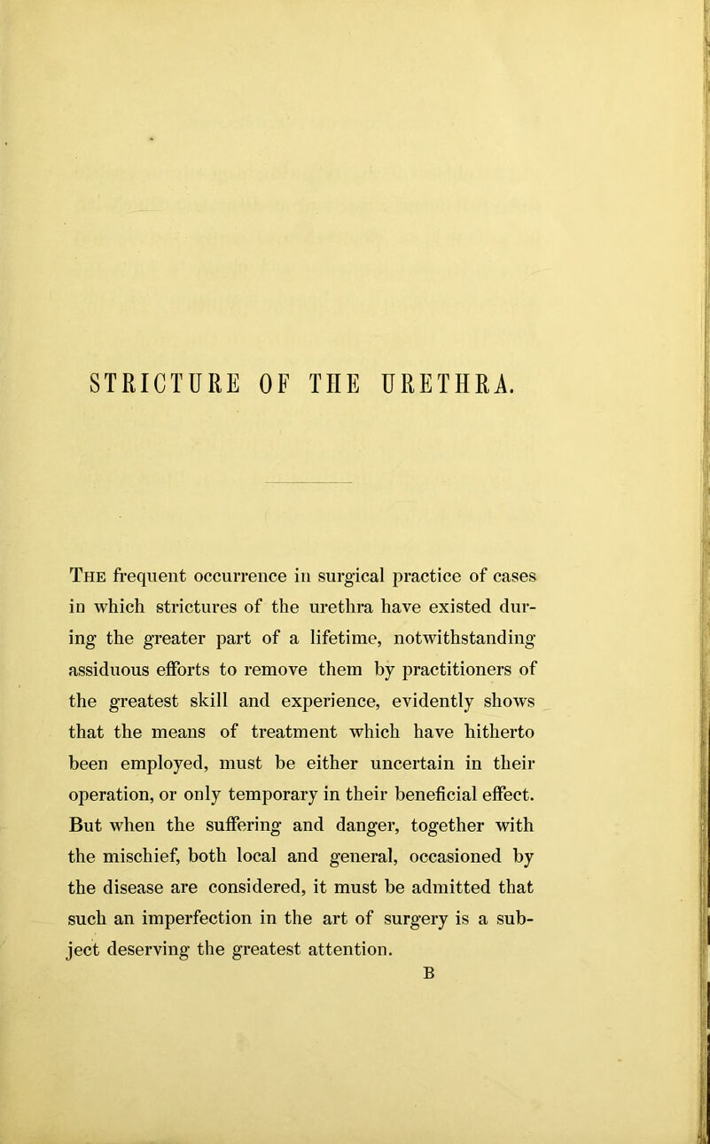 STRICTURE OF THE URETHRA. The frequent occurrence in surgical practice of cases in which strictures of the urethra have existed dur- ing the greater part of a lifetime, notwithstanding assiduous efforts to remove them by practitioners of the greatest skill and experience, evidently shows that the means of treatment which have hitherto been employed, must be either uncertain in their operation, or only temporary in their beneficial effect. But when the suffering and danger, together with the mischief, both local and general, occasioned by the disease are considered, it must be admitted that such an imperfection in the art of surgery is a sub- ject deserving the greatest attention. B