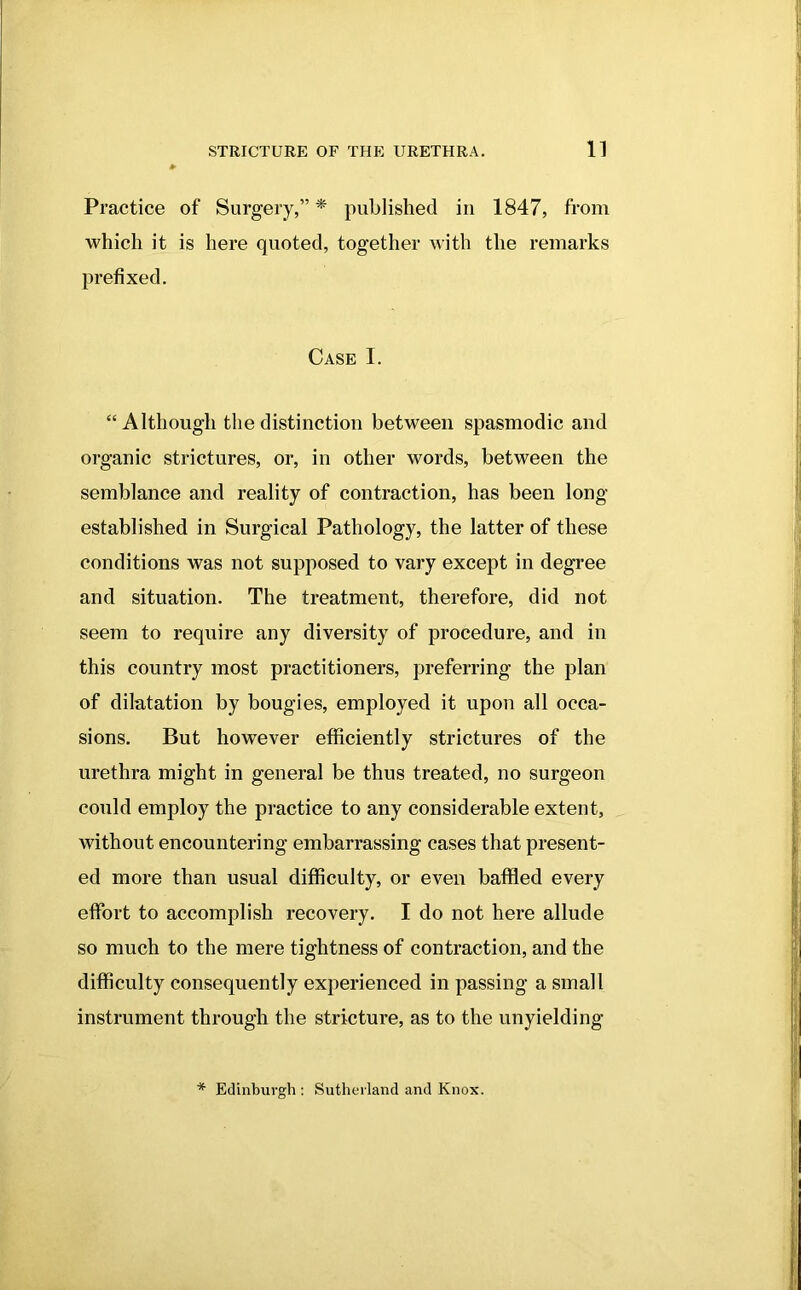 Practice of Surgery,” * published in 1847, from which it is here quoted, together with the remarks prefixed. Case I. “Although the distinction between spasmodic and organic strictures, or, in other words, between the semblance and reality of contraction, has been long- established in Surgical Pathology, the latter of these conditions was not supposed to vary except in degree and situation. The treatment, therefore, did not seem to require any diversity of procedure, and in this country most practitioners, preferring the plan of dilatation by bougies, employed it upon all occa- sions. But however efficiently strictures of the urethra might in general be thus treated, no surgeon could employ the practice to any considerable extent, without encountering embarrassing cases that present- ed more than usual difficulty, or even baffled every effort to accomplish recovery. I do not here allude so much to the mere tightness of contraction, and the difficulty consequently experienced in passing a small instrument through the stricture, as to the unyielding * Edinburgh : Sutherland and Knox.