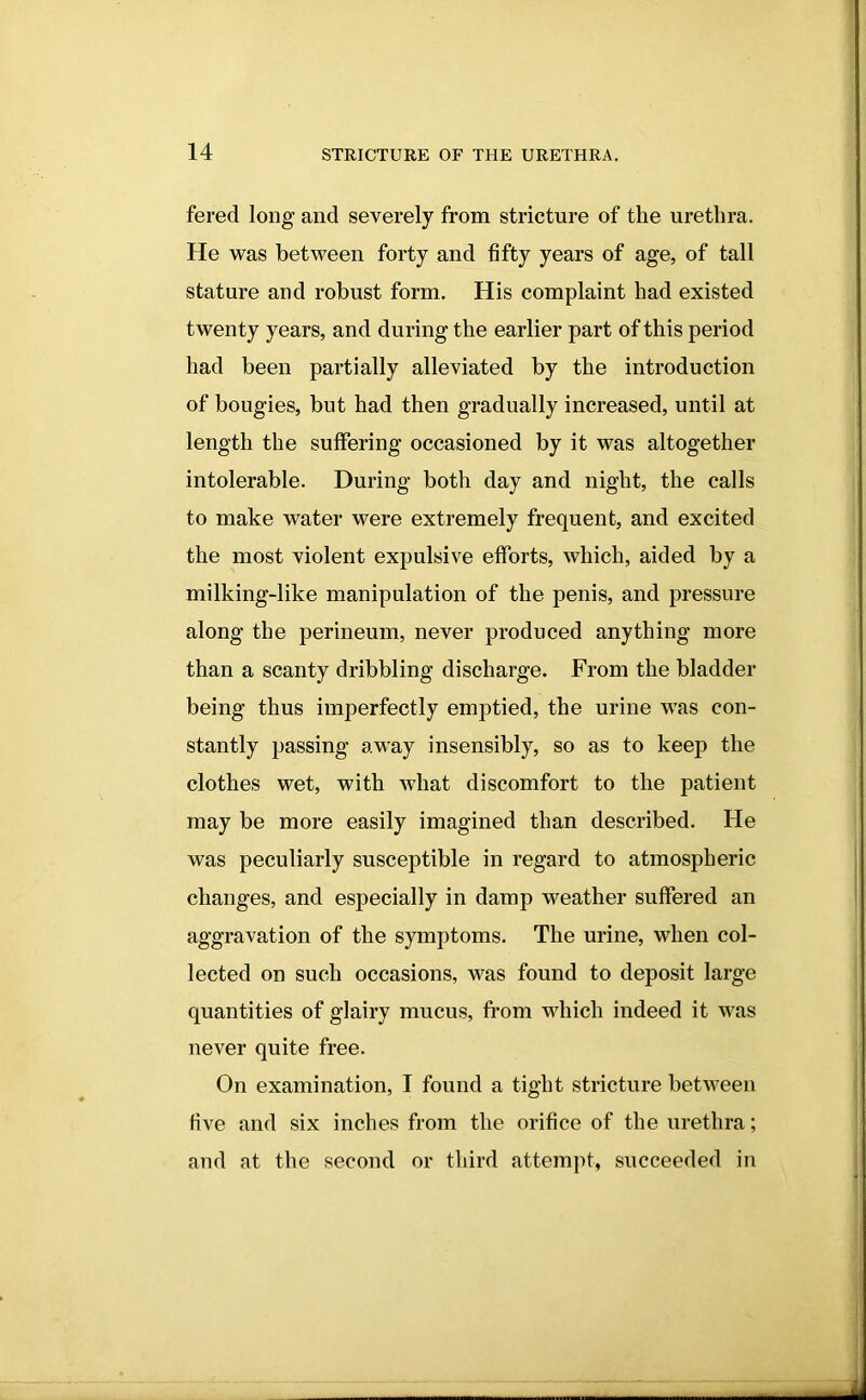 fered long and severely from stricture of the urethra. He was between forty and fifty years of age, of tall stature and robust form. His complaint had existed twenty years, and during the earlier part of this period had been partially alleviated by the introduction of bougies, but had then gradually increased, until at length the suffering occasioned by it was altogether intolerable. During both day and night, the calls to make water were extremely frequent, and excited the most violent expulsive efforts, which, aided by a milking-like manipulation of the penis, and pressure along the perineum, never produced anything more than a scanty dribbling discharge. From the bladder being thus imperfectly emptied, the urine was con- stantly passing away insensibly, so as to keep the clothes wet, with what discomfort to the patient may be more easily imagined than described. He was peculiarly susceptible in regard to atmospheric changes, and especially in damp weather suffered an aggravation of the symptoms. The urine, when col- lected on such occasions, was found to deposit large quantities of glairy mucus, from which indeed it was never quite free. On examination, I found a tight stricture between five and six inches from the orifice of the urethra; and at the second or third attempt, succeeded in