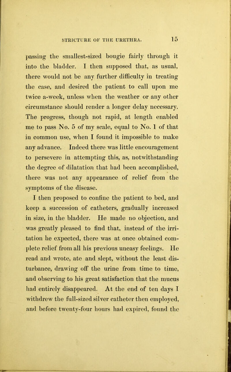 passing the smallest-sized bougie fairly through it into the bladder. I then supposed that, as usual, there would not be any further difficulty in treating the case, and desired the patient to call upon me twice a-week, unless when the weather or any other circumstance should render a longer delay necessary. The progress, though not rapid, at length enabled me to pass No. 5 of my scale, equal to No. 1 of that in common use, when I found it impossible to make any advance. Indeed there was little encouragement to persevere in attempting this, as, notwithstanding the degree of dilatation that had been accomplished, there was not any appearance of relief from the symptoms of the disease. I then proposed to confine the patient to bed, and keep a succession of catheters, gradually increased in size, in the bladder. He made no objection, and was greatly pleased to find that, instead of the irri- tation he expected, there was at once obtained com- plete relief from all his previous uneasy feelings. He read and wrote, ate and slept, without the least dis- turbance, drawing off the urine from time to time, and observing to his great satisfaction that the mucus had entirely disappeared. At the end of ten days I withdrew the full-sized silver catheter then employed, and before twenty-four hours had expired, found the