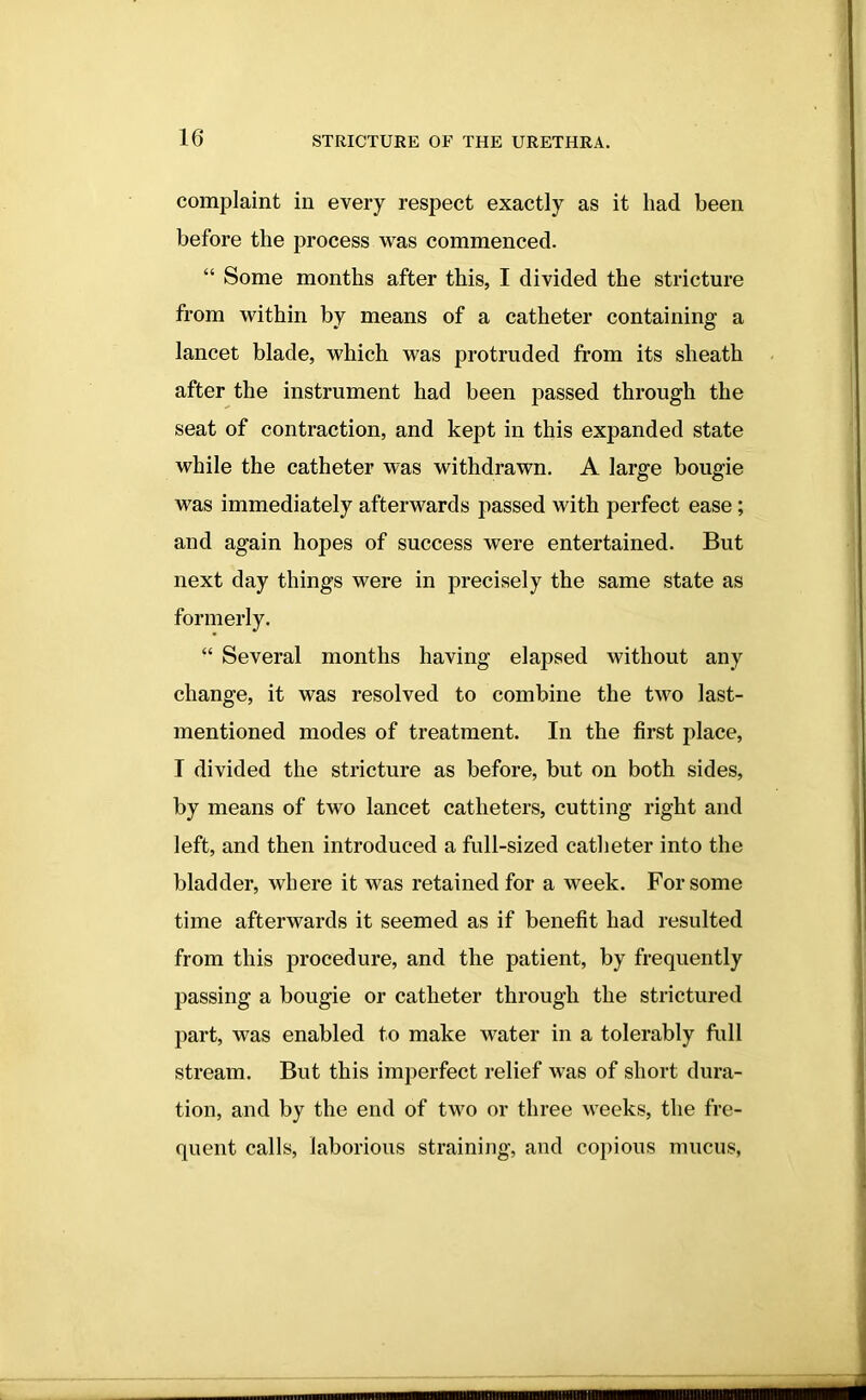 complaint in every respect exactly as it had been before the process was commenced. “ Some months after this, I divided the stricture from within by means of a catheter containing a lancet blade, which was protruded from its sheath after the instrument had been passed through the seat of contraction, and kept in this expanded state while the catheter was withdrawn. A large bougie was immediately afterwards passed with perfect ease; and again hopes of success were entertained. But next day things were in precisely the same state as formerly. “ Several months having elapsed without any change, it was resolved to combine the two last- mentioned modes of treatment. In the first place, I divided the stricture as before, but on both sides, by means of two lancet catheters, cutting right and left, and then introduced a full-sized catheter into the bladder, where it was retained for a week. For some time afterwards it seemed as if benefit had resulted from this procedure, and the patient, by frequently passing a bougie or catheter through the strictured part, was enabled to make water in a tolerably full stream. But this imperfect relief was of short dura- tion, and by the end of two or three weeks, the fre- quent calls, laborious straining, and copious mucus,