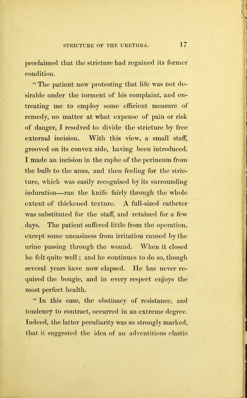 proclaimed that the stricture had regained its former condition. “ The patient now protesting that life was not de- sirable under the torment of his complaint, and en- treating me to employ some efficient measure of remedy, no matter at what expense of pain or risk of danger, I resolved to divide the stricture by free external incision. With this view, a small staff, grooved on its convex side, having been introduced, I made an incision in the raphe of the perineum from the bulb to the anus, and then feeling for the stric- ture, which was easily recognised by its surrounding induration—ran the knife fairly through the whole extent of thickened texture. A full-sized catheter was substituted for the staff, and retained for a few days. The patient suffered little from the operation, except some uneasiness from irritation caused by the urine passing through the wound. When it closed he felt quite well; and he continues to do so, though several years have now elapsed. He has never re- quired the bougie, and in every respect enjoys the most perfect health. “ In this case, the obstinacy of resistance, and tendency to contract, occurred in an extreme degree. Indeed, the latter peculiarity was so strongly marked, that it suggested the idea of an adventitious elastic