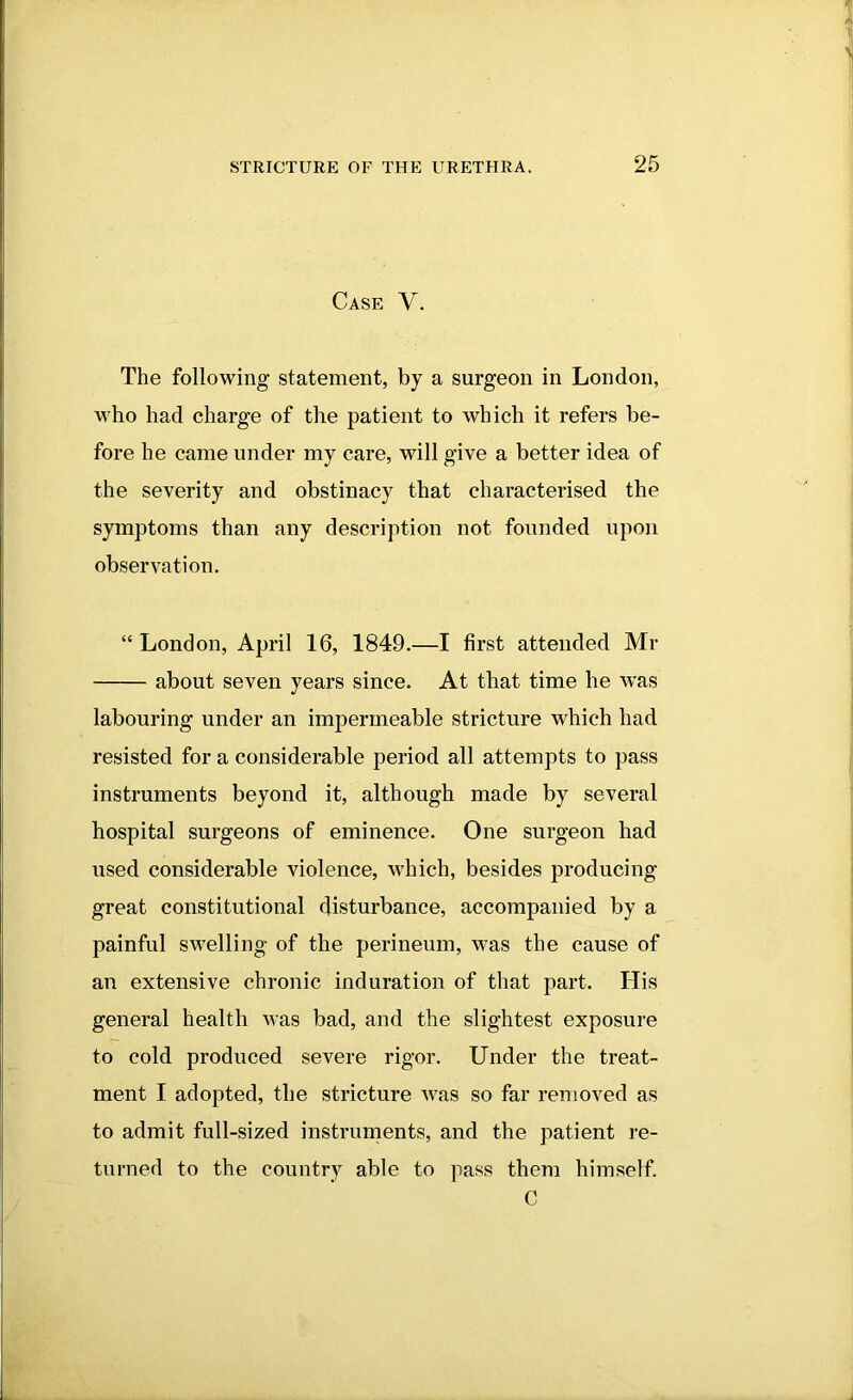 Case V. The following statement, by a surgeon in London, who had charge of the patient to which it refers be- fore he came under my care, will give a better idea of the severity and obstinacy that characterised the symptoms than any description not founded upon observation. “ London, April 16, 1849.—I first attended Mr about seven years since. At that time he was labouring under an impermeable stricture which had resisted for a considerable period all attempts to pass instruments beyond it, although made by several hospital surgeons of eminence. One surgeon had used considerable violence, which, besides producing great constitutional disturbance, accompanied by a painful swelling of the perineum, was the cause of an extensive chronic induration of that part. His general health was bad, and the slightest exposure to cold produced severe rigor. Under the treat- ment I adopted, the stricture was so far removed as to admit full-sized instruments, and the patient re- turned to the country able to pass them himself. C