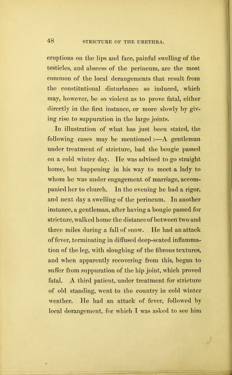 eruptions on the lips and face, painful swelling of the testicles, and abscess of the perineum, are the most common of the local derangements that result from the constitutional disturbance so induced, which may, however, be so violent as to prove fatal, either directly in the first instance, or more slowly by giv- ing rise to suppuration in the large joints. In illustration of what has just been stated, the following cases may be mentioned :—A gentleman under treatment of stricture, had the bougie passed on a cold winter day. He was advised to go straight home, but happening in his way to meet a lady to whom he was under engagement of marriage, accom- panied her to church. In the evening he had a rigor, and next day a swelling of the perineum. In another instance, a gentleman, after having a bougie passed for stricture, walked home the distance of between two and three miles during a fall of snow. He had an attack of fever, terminating in diffused deep-seated inflamma- tion of the leg, with sloughing of the fibrous textures, and when apparently recovering from this, began to suffer from suppuration of the hip joint, which proved fatal. A third patient, under treatment for stricture of old standing, went to the country in cold winter weather. He had an attack of fever, followed by local derangement, for which I was asked to see him