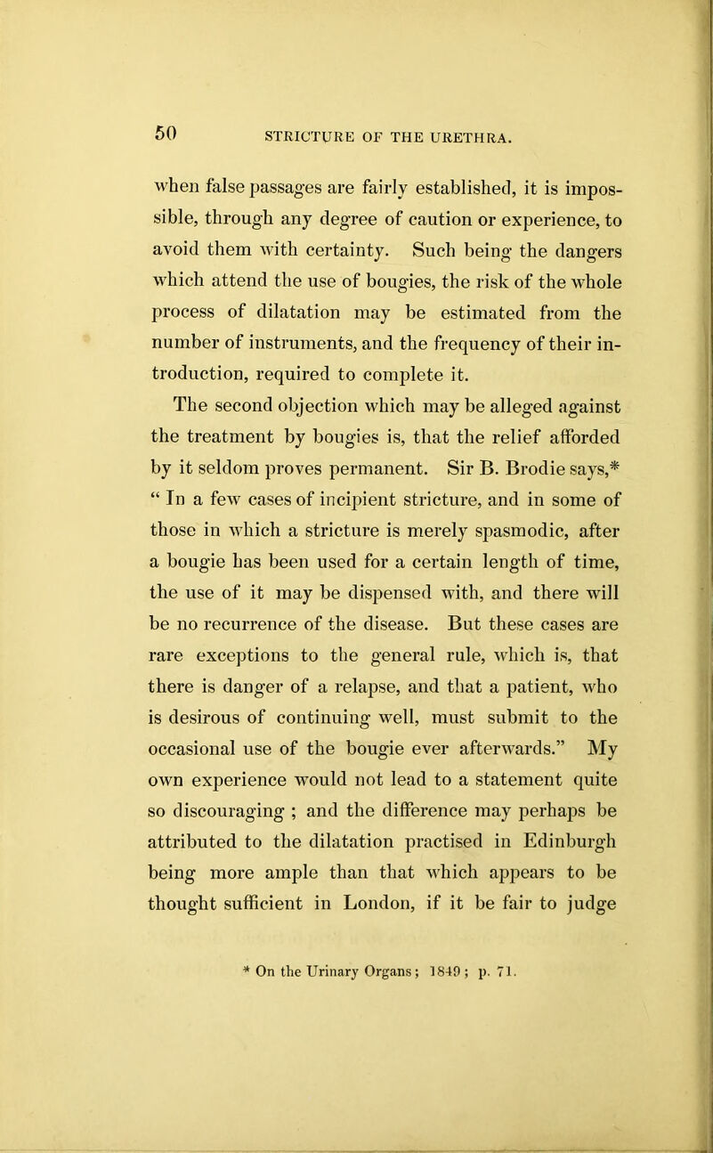 when false passages are fairly established, it is impos- sible, through any degree of caution or experience, to avoid them with certainty. Such being the dangers which attend the use of bougies, the risk of the whole process of dilatation may be estimated from the number of instruments, and the frequency of their in- troduction, required to complete it. The second objection which may be alleged against the treatment by bougies is, that the relief afforded by it seldom proves permanent. Sir B. Brodie says,* “ In a few cases of incipient stricture, and in some of those in which a stricture is merely spasmodic, after a bougie has been used for a certain length of time, the use of it may be dispensed with, and there will be no recurrence of the disease. But these cases are rare exceptions to the general rule, which is, that there is danger of a relapse, and that a patient, who is desirous of continuing well, must submit to the occasional use of the bougie ever afterwards.” My own experience would not lead to a statement quite so discouraging ; and the difference may perhaps be attributed to the dilatation practised in Edinburgh being more ample than that which appears to be thought sufficient in London, if it be fair to judge On the Urinary Organs; 1849; p. 71.