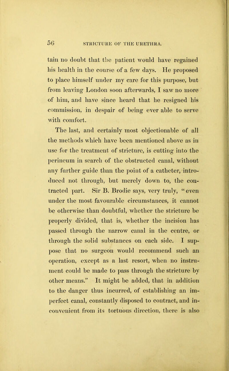 tain no doubt that tlie patient would have regained his health in the course of a few days. He proposed to place himself under my care for this purpose, but from leaving London soon afterwards, I saw no more of him, and have since heard that he resigned his commission, in despair of being ever able to serve with comfort. The last, and certainly most objectionable of all the methods which have been mentioned above as in use for the treatment of stricture, is cutting into the perineum in search of the obstructed canal, without any further guide than the point of a catheter, intro- duced not through, but merely down to, the con- tracted part. Sir B. Brodie says, very truly, “ even under the most favourable circumstances, it cannot be otherwise than doubtful, whether the stricture be properly divided, that is, whether the incision has passed through the narrow canal in the centre, or through the solid substances on each side. I sup- pose that no surgeon would recommend such an operation, except as a last resort, when no instru- ment could be made to pass through the stricture by other means.” It might be added, that in addition to the danger thus incurred, of establishing an im- perfect canal, constantly disposed to contract, and in- convenient from its tortuous direction, there is also