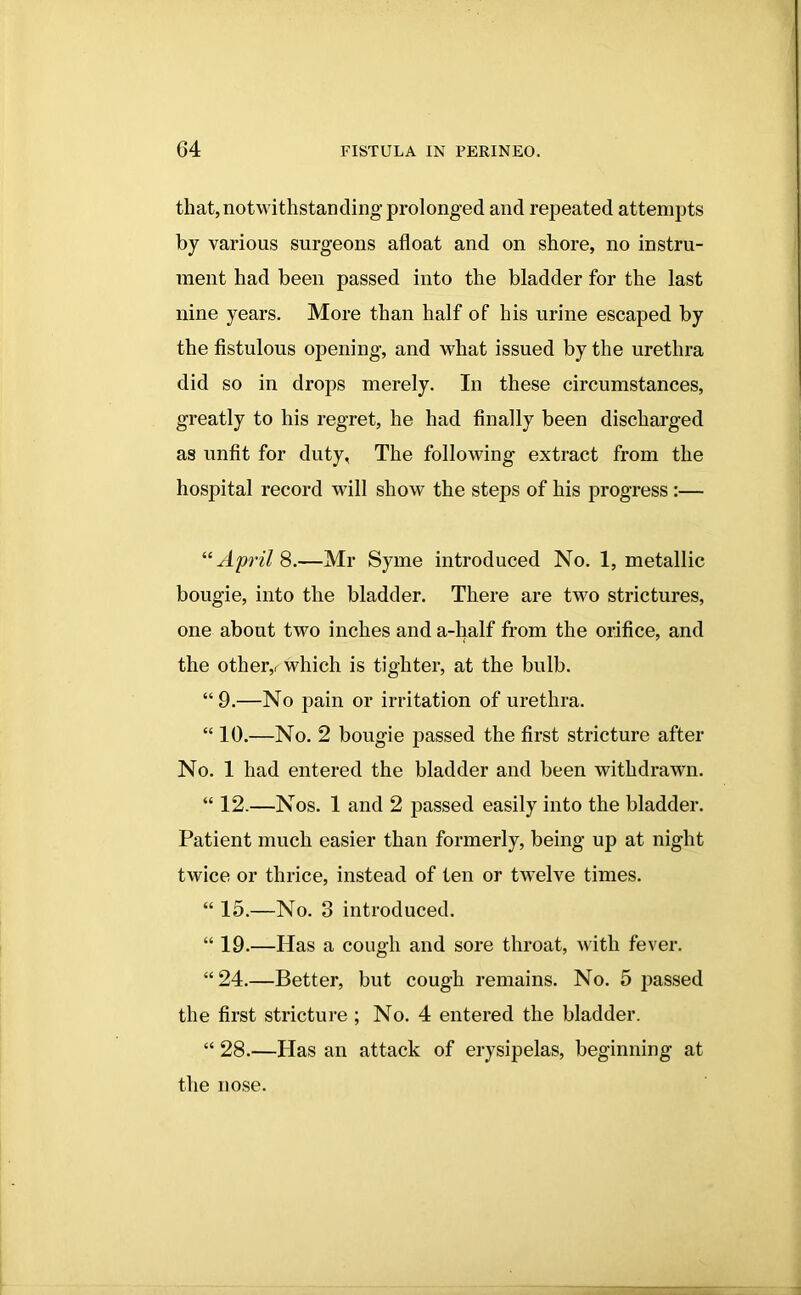 that, notwithstanding’prolonged and repeated attempts by various surgeons afloat and on shore, no instru- ment had been passed into the bladder for the last nine years. More than half of his urine escaped by the fistulous opening, and what issued by the urethra did so in drops merely. In these circumstances, greatly to his regret, he had finally been discharged as unfit for duty, The following extract from the hospital record will show the steps of his progress :— “April 8.—Mr Syme introduced No. 1, metallic bougie, into the bladder. There are two strictures, one about two inches and a-half from the orifice, and the otheiv which is tighter, at the bulb. “9.—No pain or irritation of urethra. “ 10.—No. 2 bougie passed the first stricture after No. 1 had entered the bladder and been withdrawn. “ 12.—Nos. 1 and 2 passed easily into the bladder. Patient much easier than formerly, being up at night twice or thrice, instead of ten or twelve times. “ 15.—No. 3 introduced. “ 19.—Has a cough and sore throat, with fever. “24.—Better, but cough remains. No. 5 passed the first stricture ; No. 4 entered the bladder. “ 28.—Has an attack of erysipelas, beginning at the nose.