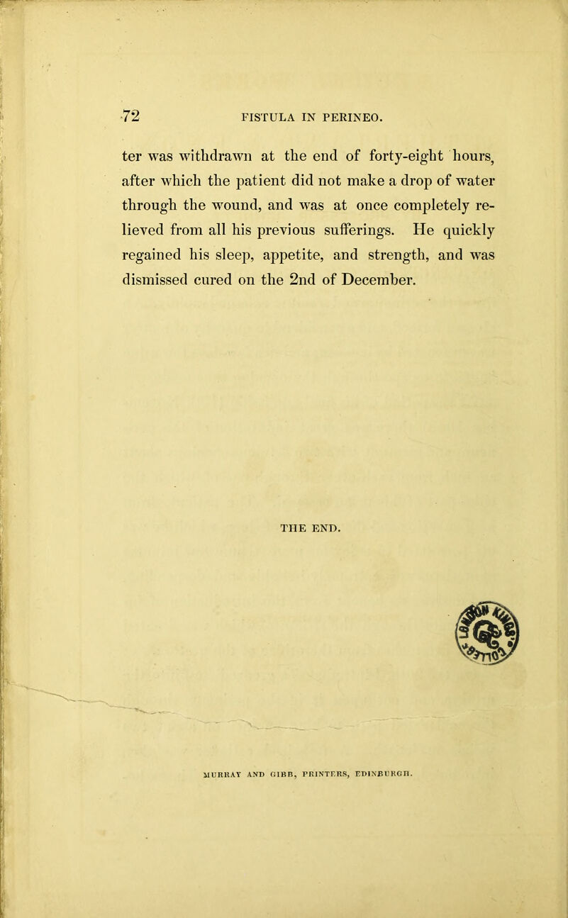 ter was withdrawn at the end of forty-eight hours, after which the patient did not make a drop of water through the wound, and was at once completely re- lieved from all his previous sufferings. He quickly regained his sleep, appetite, and strength, and was dismissed cured on the 2nd of December. THE END. MURRAY AND GIBB, PRINTERS, EDINBURGH.