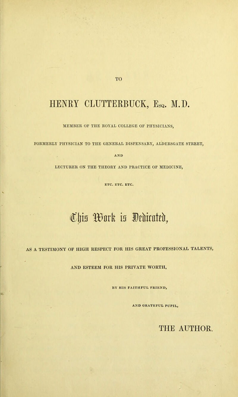 TO HENRY CLUTTERBUCK, Esq. M.D. MEMBER OE THE ROYAL COLLEGE OF PHYSICIANS, FORMERLY PHYSICIAN TO THE GENERAL DISPENSARY, ALDERSGATE STREET, AND LECTURER ON THE THEORY AND PRACTICE OF MEDICINE, ETC. ETC. ETC. Cjjis 'itfnrk Is SiMrntti), AS A TESTIMONY OF HIGH RESPECT FOR HIS GREAT PROFESSIONAL TALENTS, AND ESTEEM FOR HIS PRIVATE WORTH, BY HIS FAITHFUL FRIEND, AND GRATEFUL PUPIL, THE AUTHOR.