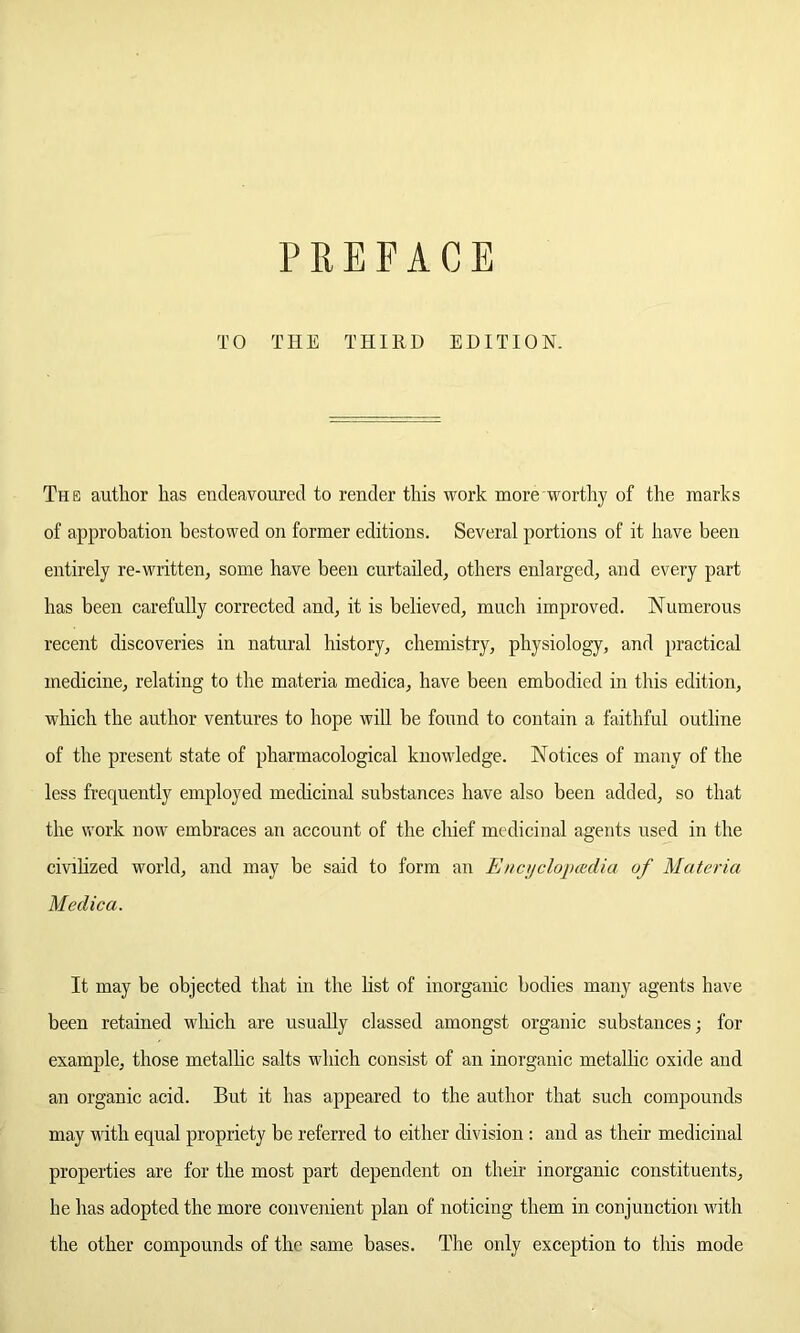 PREFACE TO THE THIRD EDITION. The author has endeavoured to render this work more worthy of the marks of approbation bestowed on former editions. Several portions of it have been entirely re-written, some have been curtailed, others enlarged, and every part has been carefully corrected and, it is believed, much improved. Numerous recent discoveries in natural history, chemistry, physiology, and practical medicine, relating to the materia medica, have been embodied in this edition, which the author ventures to hope will be found to contain a faithful outline of the present state of pharmacological knowledge. Notices of many of the less frequently employed medicinal substances have also been added, so that the work now embraces an account of the chief medicinal agents used in the civilized world, and may be said to form an Enct/clopcedia of Materia Medica. It may be objected that in the list of inorganic bodies many agents have been retained which are usually classed amongst organic substances; for example, those metallic salts which consist of an inorganic metallic oxide and an organic acid. But it has appeared to the author that such compounds may with equal propriety be referred to either division : and as their medicinal properties are for the most part dependent on their inorganic constituents, he has adopted the more convenient plan of noticing them in conjunction with the other compounds of the same bases. The only exception to this mode