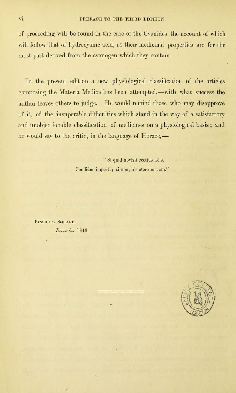 of proceeding will be found in the case of the Cyanides, the account of which will follow that of hydrocyanic acid, as their medicinal properties are for the most part derived from the cyanogen which they contain. In the present edition a new physiological classification of the articles composing the Materia Medica has been attempted,—with what success the author leaves others to judge. He would remind those who may disapprove of it, of the insuperable difficulties which stand in the way of a satisfactory and unobjectionable classification of medicines on a physiological basis; and he would say to the critic, in the language of Horace,— “ Si quid novisti rectius istis, Candidus imperti; si non, his utere mecum.” Finsbury Square, December 1848.