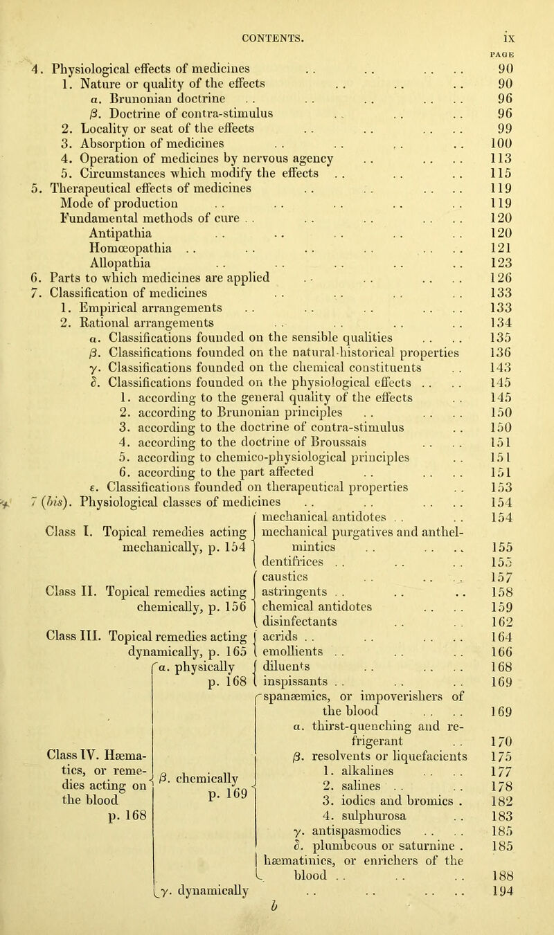 4. Physiological effects of medicines 1. Nature or quality of the effects a. Brunoniau doctrine 0. Doctrine of contra-stimulus 2. Locality or seat of the effects 3. Absorption of medicines 4. Operation of medicines by nervous agency 5. Circumstances •which modify the effects 5. Therapeutical effects of medicines Mode of production Fundamental methods of cure Antipathia Homoeopathia Allopathia G. Parts to which medicines are applied 7. Classification of medicines 1. Empirical arrangements 2. Rational arrangements according to the doctrine of contra-stimulus according to the doctrine of Broussais (his). Class I u. Classifications founded on the sensible qualities 0. Classifications founded on the natural-historical properties y. Classifications founded on the chemical constituents a. Classifications founded on the physiological effects 1. according to the general quality of the effects 2. according to Brunonian principles 3. 4. 5. according to chemico-physiological principles 6. according to the part affected £. Classifications founded on therapeutical properties Physiological classes of medicines I mechanical antidotes . . mechanical purgatives and anthel mintics dentifrices caustics Topical remedies acting mechanically, p. 154 Class II. Topical remedies acting chemically, p. 156 Class III. Topical remedies acting dynamically, p. 165 a. physically p. 168 Class IV. Haema- tics, or reme- dies acting on the blood p. 168 IS 0. chemically p. 169 chemical antidotes disinfectants acrids emollients diluents inspissants . . ^spanaemics, or impoverishes of the blood thirst-quenching and re frigerant resolvents or liquefacient 1. alkalines 2. salines . . 3. iodics and bromics 4. sulphurosa antispasmodics plumbeous or saturnine haematinics, or enrichers of the k. blood . . 0- y- a. y. dynamically l’AGE 90 90 96 96 99 100 113 115 119 119 120 120 121 123 126 133 133 134 135 136 143 145 145 150 150 151 151 151 153 154 154 155 155 157 158 159 162 164 166 168 169 169 170 175 177 178 182 183 185 185 188 194