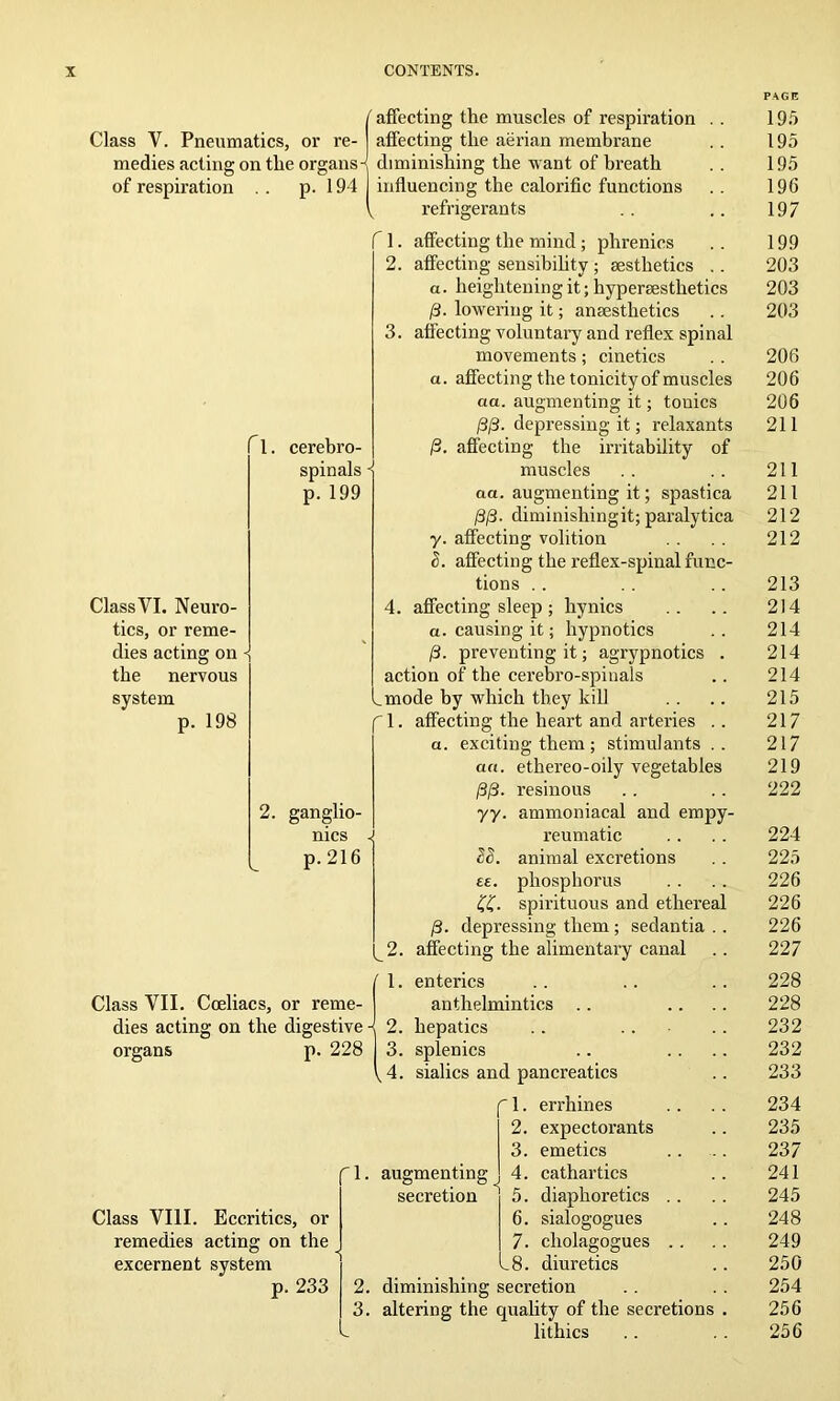 Class Y. Pneumatics, or re medies acting on the organs^ of respiration . . p. 194 t affecting the muscles of respiration affecting the aerian membrane Cl. Class VI. Neuro- tics, or reme- dies acting on the nervous system p. 198 cerebro- spinals p. 199 P. 2. ganglio- nics p. 216 diminishing the want of breath influencing the calorific functions refrigerants I 1. affecting the mind; phrenics 2. affecting sensibility ; aesthetics .. a. heightening it; hyperaesthetics 0. lowering it; anaesthetics 3. affecting voluntary and reflex spinal movements; cinetics a. affecting the tonicity of muscles act. augmenting it; touics /S/3, depressing it; relaxants fecting the irritability of muscles aa. augmenting it; spastica 0/3. diminishingit; paralytica y. affecting volition o. affecting the reflex-spinal func- tions 4. affecting sleep ; hynics a. causing it; hypnotics 0. preventing it; agrypnotics action of the cerebro-spiuals ^mode by which they kill f 1. affecting the heart and arteries a. exciting them ; stimulants ethereo-oily vegetables resinous ammoniacal and empy- reumatic animal excretions phosphorus spirituous and etherea /3. depressing them; sedantia 2. affecting the alimentary canal PP- yy. u. ££. Class VII. Coeliacs, or reme- dies acting on the digestive organs Class VIII. Eccritics, or remedies acting on the excernent system 233 1. enterics anthelmintics .. 2. hepatics .. 228 3. splenics .. 4. sialics and pancreatics fl. errhines 2. expectorants 3. emetics 4. cathartics 5. diaphoretics . . 6. sialogogues 7. cliolagogues . . 8. diuretics 2. diminishing secretion 3. altering the quality of the secretions lithics augmenting secretion 195 195 195 196 197 199 203 203 203 206 206 206 211 211 211 212 212 213 214 214 214 214 215 217 217 219 222 224 225 226 226 226 227 228 228 232 232 233 234 235 237 241 245 248 249 250 254 256 256