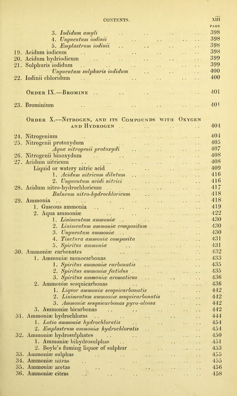 PAGE 3. Iodidum amyli . . .. ■ . - ■ 398 4. Unguentum iodinii . . .. .... 398 5. Emplastrum iodinii .. .. .. . . 398 19. Acidum iodicum .. .. .. .. .... 398 20. Acidum hydriodicum .. .. .. .. . . 399 21. Sulphuris iodidum .. .... 399 TJnguentum sulphuris iodidum .. . . . . 400 22. Iodinii chloridum .. .. .... 400 Order IX.—Bromine . . .. . . 401 23. Brominium .. .. .. .. .... 401 Order X.—Nitrogen, and its Compounds with Oxygen and Hydrogen .. .. .. .. 404 24. Nitrogenium . . .... 404 25. Nitrogenii protoxydum . . . . 405 Aqua nitrogenii protoxydi .. . .' .... 407 26. Nitrogenii binoxydum .. .. . . . . . . 408 27. Acidum nitricum .. .. .. . . .... 408 Liquid or watery nitric acid .. . . 409 1. Acidum nitricum dilutum .. . . . . . . 416 2. TJnguentum acidi nitrici .. .. .. 416 28. Acidum nitro-liydrocliloricum . . .... 417 Balneum nitro-hydrochloricum .. .. 418 29. Ammonia .. .. .. .. .. .... 418 1. Gaseous ammonia .. .. .. .. 419 2. Aqua ammonise .. .. . . .... 422 1. Linimentum ammonia .. .. .. .. 430 2. Linimentum ammonia compositum . . 430 3. TJnguentum ammonia . . . . . . . . 430 4. Tinctura ammonia composita .... 431 5. Spiritus ammonia .. . . . . . . 431 30. Ammonise carbonates . . .. . . . . 432 1. Ammonise monocarbonas .... 433 1. Spiritus ammoniac carhonatis . . . . 435 2. Spiritus ammoniac fcetidus . . .... 435 3. Spiritus ammoniac aromaticus . . .. . . 436 2. Ammonise sesquicarbonas .. . . .... 436 1. Liquor ammonia sesquicarbonatis .. .. 442 2. Linimentum ammoniac sesquicarbonatis . . .. 442 3. Ammonia sesquicarbonas pyro-oleosa .. .. 442 3. Ammonise bicarbonas .. .. .. .... 442 31. Ammonise liydrocbloras .. .. .. .. .. 444 1. Lotio ammonia hydrochloratis .. . . .... 454 2. Emplastrum ammoniac hydrochloratis . . . . . . 454 32. Ammonise hydrosulpliates . . .. . . .... 450 1. Ammonise bihydrosulphas . . . . . . . . 451 2. Boyle’s fuming liquor of sulphur . . . . .... 453 33. Ammonise sulphas . . . . . . . . . . 455 34. Ammonise nitras .. . . .. . . .... 455 35. Ammonise acetas .. .. .. .. . . 456 36. Ammonise citras .. .. .. .. .... 458