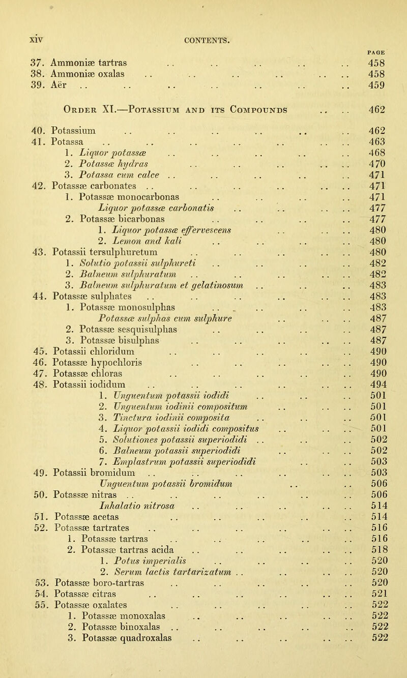 PAGE 37. Ammoniae tartras . . . . . . .. . . 458 38. Ammonise oxalas . . . . .. . . .... 458 39. Aer . . . . .. . . .. .. .. 459 Order XT.—Potassium and its Compounds .. .. 462 40. Potassium .. . . .. .. .. . . 462 41. Potassa .. .. .. .. .. .... 463 1. Liquor potasses .. .. .. .. .. 468 2. Potasses hydras . . . . .. .... 470 3. Potassa cum calce .. .. .. .. .. 471 42. Potassae carbonates . . . . . . .. .... 471 1. Potassae monocarbonas .. .. .. .. 471 Liquor potassce carbonatis .. .. .... 47 7 2. Potassae bicarbonas . . .. . . .. 477 1. Liquor potassa effervescens . . .. .. 480 2. Lemon and kali .. .. .. .. 480 43. Potassii tersulpliuretum .. . . .. .... 480 1. Solutio potassii sulphureti .. .. . . .. 482 2. Balneum sulphuratum . . .. .. .... 482 3. Balneum sulphuratum et yelatinosum .. .. .. 483 44. Potassae sulphates .. .. .. .. .... 483 1. Potassae monosulphas ... .. .. . . 483 Potassce sulphas cum sulphure .. .. . . 487 2. Potassae sesquisulphas .. .. . . . . 487 3. Potassae bisulphas . . . . .. .... 487 45. Potassii chloridum . . .. . . .. . . 490 46. Potassae hypochloris . . .. .. .... 490 47. Potassae chloras .. . . .. .. . . 490 48. Potassii iodidum . . . . .. .. .... 494 1. Unguentum potassii iodidi .. .. .. 501 2. TJnguentum iodinii compositum .. .. .. 501 3. Tinctura iodinii composita .. .. .. 501 4. Liquor potassii iodidi compositus .. .. .. 501 5. Solutiones potassii superiodidi .. .. .. 502 6. Balneum potassii superiodidi .. .. .. 502 7. Emplastrum potassii superiodidi . . .. 503 49. Potassii bromidum .. .. .. .. .... 503 TJnguentum potassii bromidum .. .. 506 50. Potassae nitras . . .. .. .. .. . . 506 Lnhalatio nitrosa .. .. .. .... 514 51. Potassae acetas .. .. .. .. .. 514 52. Potassae tartrates .. .. .. .. .... 516 1. Potassae tartras .. .. .. .. .. 516 2. Potassae tartras acida .. .. .. .... 518 1. Potus imperialis .. .. .. .. 520 2. Serum lactis tartarizatum . . .. .... 520 53. Potassae boro-tartras . . .. .. .. . . 520 54. Potassae citras .. .. .. .. .... 521 55. Potassae oxalates . . .. .. . . .. 522 1. Potassae mon oxalas .. .. .. .... 522 2. Potassae binoxalas .. .. .. .. .. 522 3. Potassae quadroxalas .. .. .. .... 522
