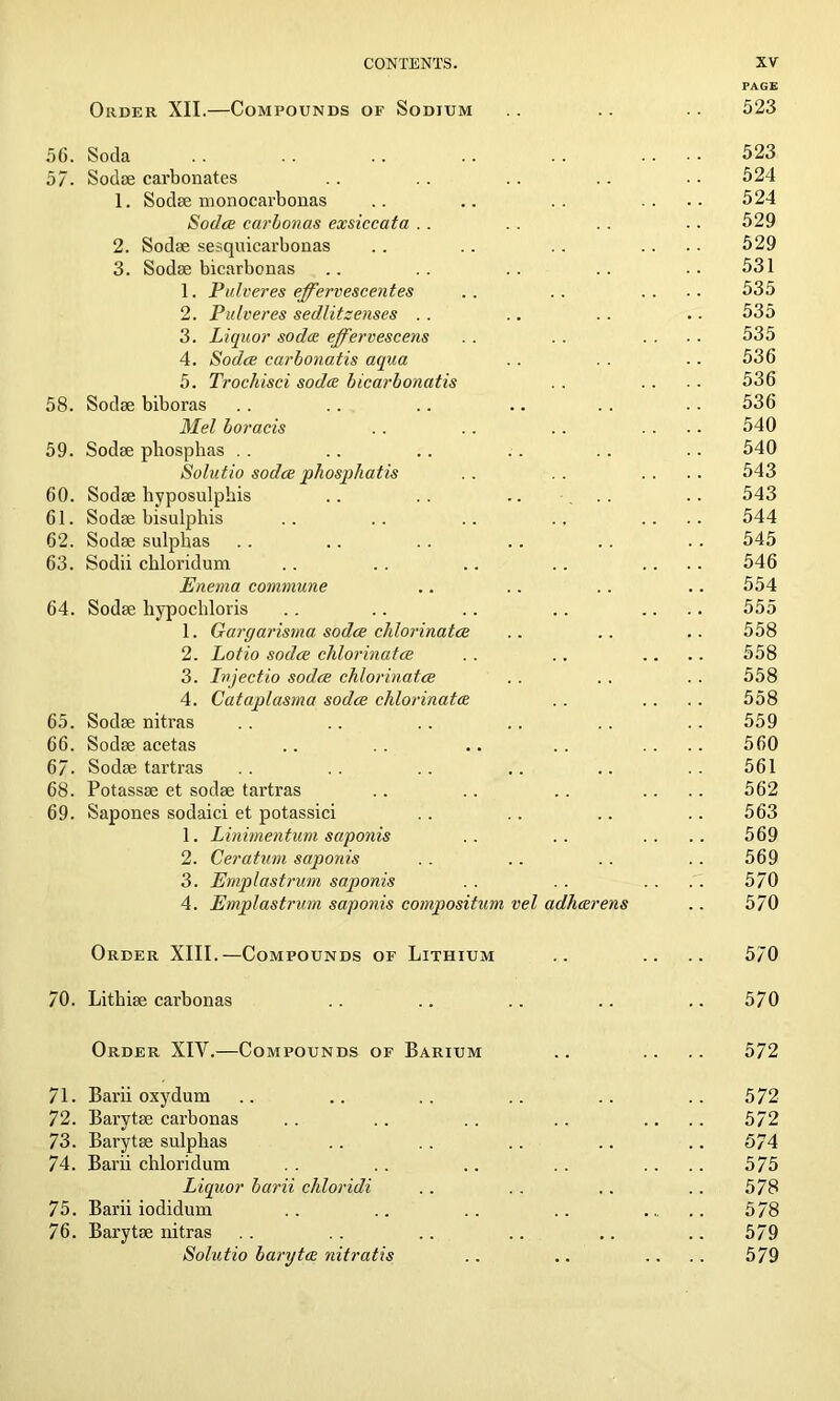 PAGE Order XII.—Compounds of Sodium .. .. . . 523 56. Soda . . . . .. .. . . .... 523 57. Sodae carbonates .. .. .. .. .. 524 1. Sodae monocarbonas .. .. .. .... 524 Sodce carbonas exsiccata . . .. .. .. 529 2. Sodae sesquicarbonas .. .. . . .... 529 3. Sodae bicarbonas .. .. .. .. .. 531 1. Pulveres effervescentes . . . . .... 535 2. Pulveres sedlitsenses . . .. . . .. 535 3. Liquor soda effervescens .. .. .... 535 4. Sodce carbonatis aqua .. . . . - 536 5. Trochisci soda bicarbonatis . . .. . . 536 58. Sodae biboras . . .. .. .. . . . . 536 Mel boracis .. .. . . .... 540 59. Sodae phosplias .. .. .. . . . . . . 540 Solutio sodce pliospliatis . . . . .... 543 60. Sodae hyposulphis .. .. .. .. .. 543 61. Sodae bisulphis .. .. .. .. .... 544 62. Sodae sulphas .. .. . . .. . . . . 545 63. Sodii chloridum .. . . .. .. .... 546 Enema commune .. .. .. .. 554 64. Sodae hypochloris .. .. .. .. .... 555 1. Gargarisma sodce chlorinates .. .. .. 558 2. Lotio sodce chlorinates .. .. .... 558 3. Injectio sodce chlorinates . . . . . . 558 4. Cataplasma sodce chlorinates .. .. .. 558 65. Sodae nitras .. .. .. .. .. .. 559 66. Sodae acetas .. .. .. . . .... 560 67. Sodae tartras .. .. .. .. .. .. 561 68. Potassae et sodae tartras .. .. .. .... 562 69. Sapones sodaici et potassici .. .. .. .. 563 1. Linirnentum saponis .. .. .... 569 2. Ceratum saponis . . .. .. .. 569 3. Ernplastrum saponis . . .. . . .. 570 4. Ernplastrum saponis compositum vel adharens .. 570 Order XIII.—Compounds of Lithium .. .. .. 570 70. Lithiae carbonas .. .. .. .. .. 570 Order XIY.—Compounds of Barium .. .. .. 572 71. Barii oxydum .. .. .. .. .. .. 572 72. Barytae carbonas . . .. . . .. .... 572 73. Barytae sulphas .. . . .. .. .. 574 74. Barii chloridum . . . . .. . . .... 575 Liquor barii chloridi .. . . .. .. 578 75. Barii iodidum .. .. .. .. 578 76. Barytae nitras . . .. .. .. .. .. 579 Solutio baryta nitratis .. .. .... 579