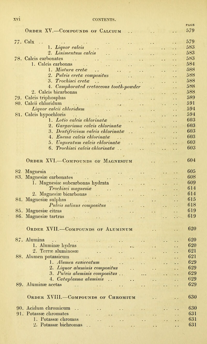 PAGE Order XY.—Compounds of Calcium .. . . . . 579 77. Calx . . .. .. .. 579 1. Liquor c aids .. .. .. .... 583 2. Linimentum calcis . . . . . . . . 583 78. Calcis carbonates . . . . . . .. .... 583 1. Calcis carbonas . . .. . . . . . . 584 1. Mistura crete .. .. . . .... 588 2. Pulvis crete compositus .. . . .. 588 3. Trochisci ere to: .. . . .. .... 588 4. Camphorated cretaceous tooth-powder . . 588 2. Calcis bicarbonas . . . . . . .... 588 79. Calcis triphospbas . . . . . . .. .. 589 80. Calcii cliloridum .. ., .. .... 591 Liquor calcii chloridum . . .. . . 594 81. Calcis hypochloris .. .. .. . .... 594 1. Lotio calcis chlorinatce .. .. .. 603 2. Gargarisma calcis chlorinatce . . . . . . 603 3. Dentifricium calcis chlorinate .. . . . . 603 4. Enema calcis chlorinate . . . . .... 603 5. Unguentum calcis chlorinate . . . . .. 603 6. Trochisci calcis chlorinate . . .. .... 603 Order XVI.—Compounds of Magnesium .. •• 604 82. Magnesia .. .. .. .. .. .... 605 83. Magnesiee carbonates . . .. . . . . . . 608 1. Magnesiee subcarbonas hydrata .. .. .... 609 Trochisci magnesie .. .. . . . . 614 2. Magnesiee bicarbonas .. .. .. .... 614 84. Magnesiee sulphas .. .. .. .. 615 Pulvis salinus compositus . . . . .. 618 85. Magnesiee citras .. .. .. 619 86. Magnesiee tartras .. .. .... 619 Order XYII.—Compounds of Aluminum . . 620 87. Alumina .. .. .. .. .. .... 620 1. Aluminee hydras .. .. .. 620 2. Terree aluminosee .. .. .. .... 621 88. Alumen potassicum . . .. . . .. .. 621 1. Alumen exsiccatum .. .. .... 629 2. Liquor aluminis compositus . . . . .. 629 3. Pulvis aluminis compositus . . ... .. . . 629 4. Cataplasma aluminis . . .. . . . . 629 89. Aluminee acetas . . . . . . .. .... 629 Order XVIII.—Compounds of Chromium . . .. 630 90. Acidum chromicum .. .. . . .. .... 630 91. Potassee chromates .. .. .. .. . . 631 1. Potassee chromas .. .. .. .... 631 2. Potassee bichromas . . . . .. .. .. 631