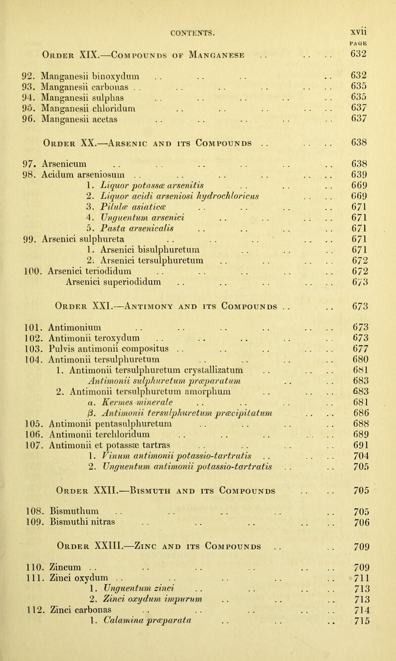 PAGE Order XIX.—Compounds of Manganese . . . . 632 92. Manganesii binoxydum . . .. . . . . 632 93. Manganesii carbonas . . . . . . . . .... 635 94. Manganesii sulphas . . . . . . . . . . 635 95. Manganesii chloridum .. . . . . .... 637 96. Manganesii acetas . . . . . . . . 637 Order XX.—Arsenic and its Compounds .. .. 638 97. Arsenicum .. .. . . .. 638 98. Acidum arseniosum . . . . .. .... 639 1. Liquor potasses arsenitis .. .. .. 669 2. Liquor acidi arseniosi hydrochloricus . . . . 669 3. Pilules asiaticcs .. .. .. .. 671 4. Unguentum arsenici .. . . . . . . 671 5. Pasta arsenicalis .. .. .. . . 671 99. Arsenici sulphureta .. .. .. .... 671 1. Arsenici bisulphuretum .. .. .. 671 2. Arsenici tersulpkuretum . . .... 672 100. Arsenici teriodidum .. .. .. .. 672 Arsenici superiodidum .. .. . . .... 6/3 Order XXI.—Antimony and its Compounds .. .. 673 101. Antimonium .. .. .. .. .... 673 102. Antimonii teroxydum .. .. .. .. .. 673 103. Pulvis antimonii compositus .. .. .. .... 677 104. Antimonii tersulpliuretum .. .. .. .. 680 1. Antimonii tersulpliuretum crystallizatum .. .. .. 681 Antimonii sulphuretum preeparatum .. .. 683 2. Antimonii tersulpliuretum amorphum .. .. . . 683 a. Kermes miner ale .. .. .. .. 681 0. Antimonii tersulpkuretum pres.cipitatum .. .. 686 105. Antimonii pentasulphuretum .. .. .. .. 688 106. Antimonii tercliloridum . . .. .. .... 689 107. Antimonii et potassae tartras .. .. .. 691 1. Vinum antimonii potassio-tartratis .. . . . . 704 2. Unguenturn antimonii potassio-tartratis .. .. 705 Order XXII.—Bismuth and its Compounds .. .. 705 108. Bismuthum . . ^. . . .. 705 109. Bismuthi nitras .. .. .... 706 Order XXIII.—Zinc and its Compounds . . 709 110. Zincum .. .. .. .. .... 709 111. Zinci oxydum .. .. .. ..711 1. Unguentum zinci .. .. .. .. 713 2. Zinci oxydum impurum .. .. .. 713 112. Zinci carbonas .. .. .. .... 714 1. Calamina presparata .. .. .. 715