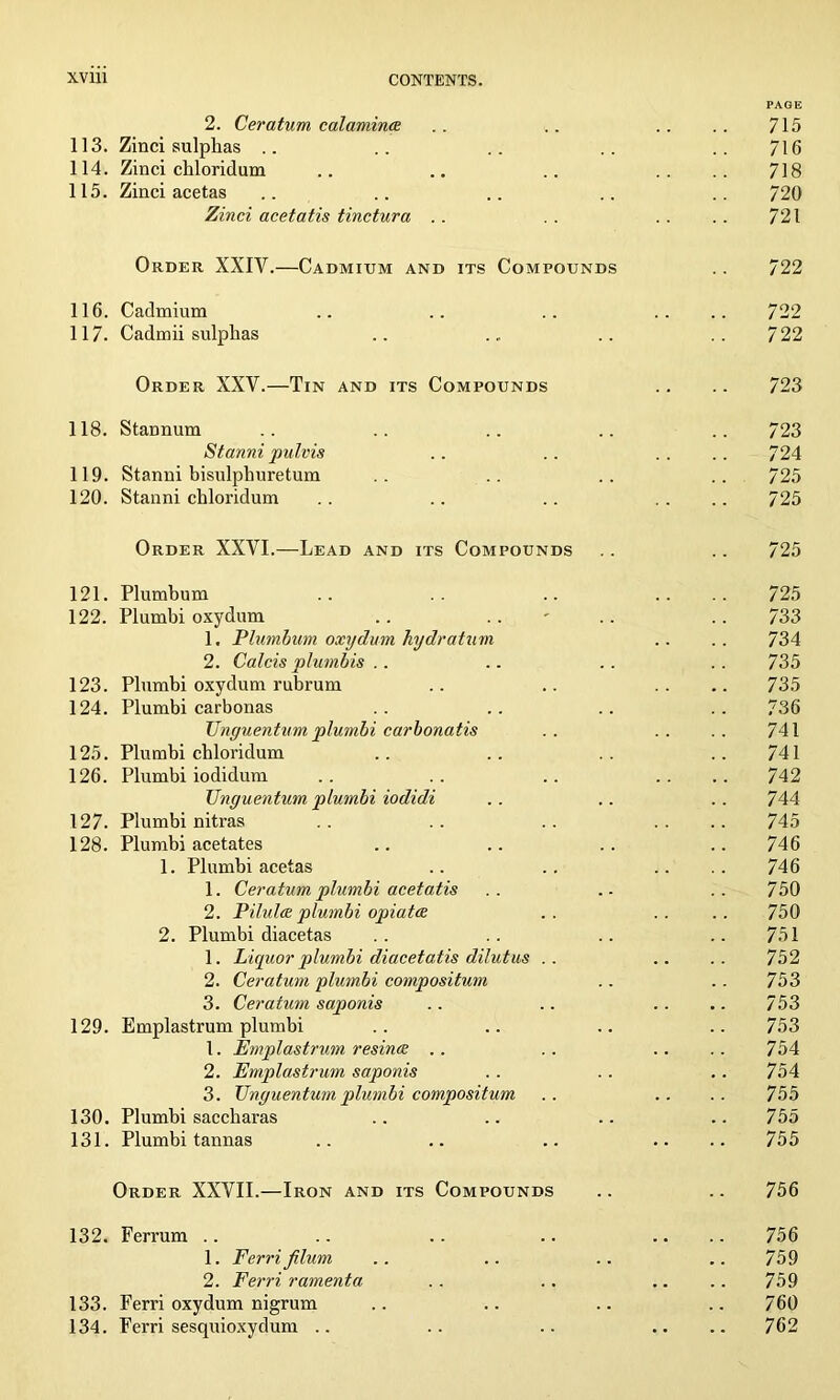 PAGE 2. Ceratum calamines . . .. .. .. 715 113. Zinci sulphas .. .. .. .. .. 716 114. Zinci chloridum .. .. .. .. .. 718 115. Zinci acetas .. .. .. .. .. 720 Zinci acetatis tinetura .. .. .. . . 721 Order XXIV.—Cadmium and its Compounds . . 722 116. Cadmium .. .. .. .... 722 117. Cadmii sulphas .. . „ .. ..722 Order XXY.—Tin and its Compounds .. .. 723 118. Stannum .. .. .. .. .. 723 Stanni pulvis .. .. .. .. 724 119. Stanni bisulphuretum .. .. .. .. 725 120. Stanni chloridum .. .. .. .... 725 Order XXVI.—Lead and its Compounds .. .. 725 121. Plumbum .. .. .... 725 122. Plumbi oxydum .. .. .. .. 733 1. Plumbum oxydum hydratum .. .. 734 2. Calcis plumbis .. .. .. .. 735 123. Plumbi oxydum rubrum .. .. .. .. 735 124. Plumbi carbonas .. .. .. .. 736 TJnguenturn plumbi carbonatis . . . . . . 741 125. Plumbi chloridum .. .. .. ..741 126. Plumbi iodidum .. .. .. .... 742 Unguentum plumbi iodidi .. .. .. 744 127. Plumbi nitras .. .. .. .... 745 128. Plumbi acetates .. .. .. .. 746 1. Plumbi acetas .. .. .. .. 746 1. Ceratum plumbi acetatis .. .. .. 750 2. Pilules plumbi opiates .. .. .. 750 2. Plumbi diacetas .. .. .. ..751 1. Liquor plumbi diacetatis dilutus .. .. .. 752 2. Ceratum plumbi compositum .. .. 753 3. Ceratum saponis .. .. .. .. 753 129. Emplastrum plumbi .. .. .. .. 753 1. Emplastrum resincc .. .. .. .. 754 2. Emplastrum saponis .. .. .. 754 3. Unguentum plumbi compositum .. .. .. 755 130. Plumbi saccliaras .. .. .. 755 131. Plumbi tannas .. .. .. .... 755 Order XXVII.—Iron and its Compounds .. .. 756 132. Ferrum .. .. .. .. .... 756 1. Ferri Jilum .. .. .. .. 759 2. Ferri ramenta . . .. .. .. 759 133. Ferri oxydum nigrum .. .. .. .. 760 134. Ferri sesquioxydum .. .. .. .. .. 762