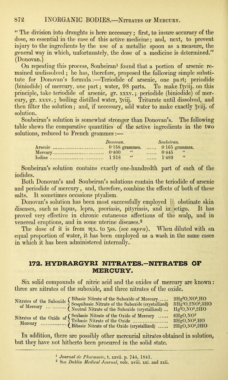 “ The division into draughts is here necessary; first, to insure accuracy of the dose, so essential in the case of this active medicine; and, next, to prevent injury to the ingredients by the use of a metallic spoon as a measure, the general way in which, unfortunately, the dose of a medicine is determined.” (Donovan.) On repeating this process, Soubeirau1 found that a portion of arsenic re- mained undissolved ; he has, therefore, proposed the following simple substi- tute for Donovan’s formula:—Teriodide of arsenic, one pa rt; periodide (biniodide) of mercury, one part; water, 98 parts. To make tijviij. on this principle, take teriodide of arsenic, gr. xxxv.; periodide (biniodide) of mer- cury, gr. xxxv.; boiling distilled water, 3viij. Triturate until dissolved, and then filter the solution; and, if necessary, add water to make exactly §viij. of solution. Soubeiran’s solution is somewhat stronger than Donovan’s. The following table shews the comparative quantities of the active ingredients in the two solutions, reduced to Erench grammes :— Donovan. Soubeiran. Arsenic 0'158 grammes 0165 grammes. Mercury 0'400 “ 0'445 “ Iodine 1318 “ 1'489 “ Soubeiran’s solution contains exactly one-hundredth part of each of the iodides. Both Donovan’s and Soubeiran’s solutions contain the teriodide of arsenic and periodide of mercury, and, therefore, combine the effects of both of these salts. It sometimes occasions ptyalism. Donovan’s solution has been most successfully employed i obstinate skin diseases, such as lupus, lepra, psoriasis, pityriasis, and in fetigo. It has proved very effective in chronic cutaneous affections of the scalp, and in venereal eruptions, and in some uterine diseases.2 The dose of it is from iqx. to 5ss. (see supra). When diluted with an equal proportion of water, it has been employed as a wash in the same cases in which it has been administered internally. 172. HYDRARGYRI NITRATES.—NITRATES OP MERCURY. Six solid compounds of nitric acid and the oxides of mercury are known: three are nitrates of the suboxide, and three nitrates of the oxide. Nitrates of the Suboxide of Mercury Nitrates of the Oxide of Mercury I 1 Bibasic Nitrate of the Suboxide of Mercury Sesquibasic Nitrate of the Suboxide (crystallized) Neutral Nitrate of the Suboxide (crystallized) ... Sexbasic Nitrate of the Oxide of Mercury Tribasic Nitrate of the Oxide Bibasic Nitrate of the Oxide (crystallized) 2Hg20,N0* 5,H0 3Hg20,2N05,3H0 Hg20,N06,2H0 6Hg0,N05 3Hg0,N05,H0 2Hg0,N05,2H0 In addition, there are possibly other mercurial nitrates obtained in solution, but they have not hitherto been procured in the solid state. 1 Journal de Pharmacia, t, xxvii. p. 744, 1841. 5 Ste Dublin Medical Journal, vols. xviii. xxi. and xxii.