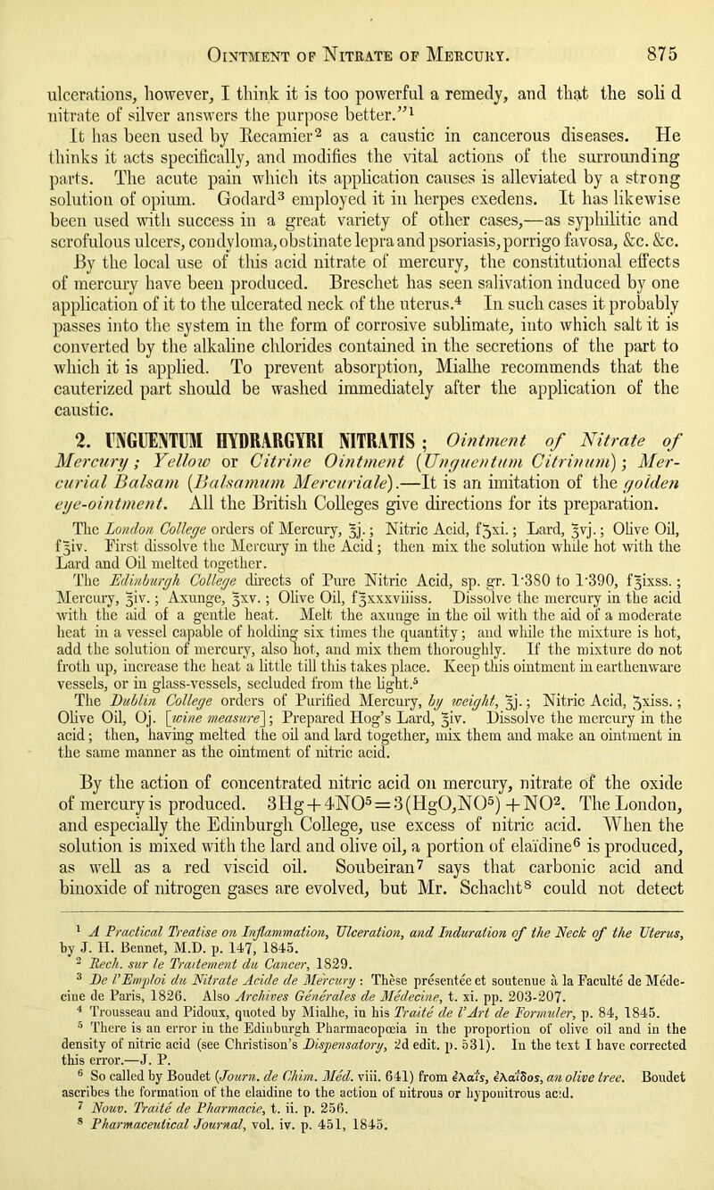 ulcerations, however, I think it is too powerful a remedy, and that the soli d nitrate of silver answers the purpose better.”1 It has been used by Becamier2 as a caustic in cancerous diseases. He thinks it acts specifically, and modifies the vital actions of the surrounding parts. The acute pain which its application causes is alleviated by a strong solution of opium. Godard3 employed it in herpes exedens. It has likewise been used with success in a great variety of other cases,—as syphilitic and scrofulous ulcers, condyloma, obstinate lepra and psoriasis, porrigo favosa, &c. &c. 13y the local use of this acid nitrate of mercury, the constitutional effects of mercury have been produced. Breschet has seen salivation induced by one application of it to the ulcerated neck of the uterus.4 In such cases it probably passes into the system in the form of corrosive sublimate, into which salt it is converted by the alkaline chlorides contained in the secretions of the part to which it is applied. To prevent absorption, Mialhe recommends that the cauterized part should be washed immediately after the application of the caustic. 2. INGUENTUM HYDRARGYRI MTRATIS; Ointment of Nitrate of Mercury; Yellow or Citrine Ointment [Unguentum Citrinum)-, Mer- curial Balsam (Balsamum Mercuriale).—It is an imitation of the golden eye-ointment. All the British Colleges give directions for its preparation. Tlic London College orders of Mercury, yj.; Nitric Acid, fjxi.; Lard, yvj.; Olive Oil, fyiv. First dissolve the Mercury in the Acid; then mix the solution while hot with the Lard and Oil melted together. The Edinburgh College directs of Pure Nitric Acid, sp. gr. P380 to 1'390, fyixss.; Mercury, yiv.; Axunge, yxv.; Olive Oil, fyxxxviiiss. Dissolve the mercury in the acid with the aid of a gentle heat. Melt the axunge in the oil with the aid of a moderate heat in a vessel capable of holding six times the quantity; and while the mixture is hot, add the solution of mercury, also hot, and mix them thoroughly. If the mixture do not froth up, increase the heat a little till this takes place. Keep this ointment in earthenware vessels, or in glass-vessels, secluded from the light.5 The Dublin College orders of Purified Mercury, bg weight, yj.; Nitric Acid, ^xiss.; Olive Oil, Oj. \_wine measure^; Prepared Hog’s Lard, yiv. Dissolve the mercury in the acid; then, having melted the oil and lard together, mix them and make an ointment in the same manner as the ointment of nitric acid. By the action of concentrated nitric acid on mercury, nitrate of the oxide of mercury is produced. 3Hg + 4N05 = 3(Hg0,N05)+N02. The London, and especially the Edinburgh College, use excess of nitric acid. When the solution is mixed with the lard and olive oil, a portion of elai'dine6 is produced, as well as a red viscid oil. Soubeiran7 says that carbonic acid and binoxide of nitrogen gases are evolved, but Mr. Schacht8 could not detect 1 A Practical Treatise on Inflammation, Ulceration, and Induration of the Neck of the Uterus, by J. H. Bermet, M.D. p. 147, 1845. 2 Rech. sur le Traitement da Cancer, 1829. 3 Be VEmploi du Nitrate Acide de Mercury : These presentee et soutenue a la Faculte de Mede- ciue de Paris, 1826. Also Archives Generates de Medecine, t. xi. pp. 203-207. 4 Trousseau and Pidoux, quoted by Mialhe, in his Traite de VArt de Fonini/er, p. 84, 1845. 5 There is an error in the Edinburgh Pharmacopoeia in the proportion of olive oil and in the density of nitric acid (see Christison’s Dispensatory, 2d edit. p. 531). In the text I have corrected this error.—J. P. 6 So called by Boudet (Journ. de Chim. Med. viii. 641) from iAa'ts, eAaiSos, an olive tree. Boudet ascribes the formation of the elaidine to the action of nitrous or hyponitrous ac:d. 7 Nouv. Traite de Pharmacie, t. ii. p. 256. 8 Pharmaceutical Journal, vol. iv. p. 451, 1845.