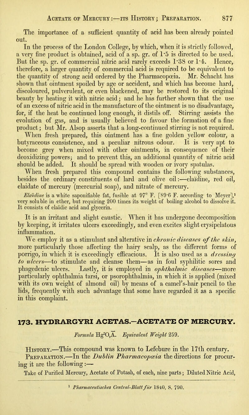 The importance of a sufficient quantity of acid has been already pointed out. In the process of the London College, by which, when it is strictly followed, a very fine product is obtained, acid of a sp. gr. of 1*5 is directed to be used. But the sp. gr. of commercial nitric acid rarely exceeds P38 or 1'4. Hence, therefore, a larger quantity of commercial acid is required to be equivalent to the quantity of strong acid ordered by the Pharmacopoeia. Mr. Schacht has shown that ointment spoiled by age or accident, and which has become hard, discoloured, pulverulent, or even blackened, may be restored to its original beauty by heating it with nitric acid; and he has further shown that the use of an excess of nitric acid in the manufacture of the ointment is no disadvantage, for, if the heat be continued long enough, it distils off. Stirring assists the evolution of gas, and is usually believed to favour the formation of a fine product; but Mr. Alsop asserts that a long-continued stirring is not required. When fresh prepared, this ointment has a fine golden yellow colour, a butyraceous consistence, and a peculiar nitrous odour. It is very apt to become grey when mixed with other ointments, in consequence of their deoxidizing powers; and to prevent this, an additional quantity of nitric acid should be added. It should be spread with wooden or ivory spatulas. When fresh prepared this compound contains the following substances, besides the ordinary constituents of lard and olive oil:—elaidine, red oil, elaidate of mercury (mercurial soap), and nitrate of mercury. Elaidine is a white saponifiable fat, fusible at 97° F. [S9'6 F. according to Meyer],1 very soluble in ether, but requiring 200 times its weight of boding alcohol to dissolve it. It consists of elaidic acid and glycerin. It is an irritant and slight caustic. When it has undergone decomposition by keeping, it irritates ulcers exceedingly, and even excites slight erysipelatous inflammation. We employ it as a stimulant and alterative in chronic diseases of the skin, more particularly those affecting the hairy scalp, as the different forms of porrigo, in which it is exceedingly efficacious. It is also used as a dressing to ulcers—to stimulate and cleanse them—as in foul syphilitic sores and phagedenic ulcers. Lastly, it is employed in ophthalmic diseases—more particularly ophthalmia tarsi, or psorophthalmia, in which it is applied (mixed with its own weight of almond oil) by means of a camelVhair pencil to the lids, frequently with such advantage that some have regarded it as a specific in this complaint. 173. HYDRARGYRI ACETAS.-ACETATE OP MERCURY. Formula Hg20,A. Equivalent Weight 259. History.—This compound was known to Lefebure in the 17th century. Preparation.—In the Dullin Pharmacopoeia the directions for procur- ing it are the following:— Take of Purified Mercury, Acetate of Potasb, of each, nine parts; Diluted Nitric Acid, 1 Pharmaceutisches Central-Blattfur 1840, S. 790.