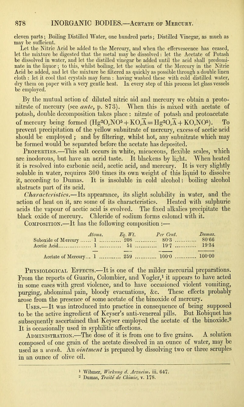 eleven parts; Boiling Distilled Water, one hundred parts; Distilled Vinegar, as much as may be sufficient. Let the Nitric Acid be added to the Mercury, and when the effervescence has ceased, let the mixture be digested that the metal may be dissolved: let the Acetate of Potash be dissolved in water, and let the distilled vinegar be added until the acid shall predomi- nate in the liquor; to this, whilst boiling, let the solution of the Mercury in the Nitric Acid be added, and let the mixture be filtered as quickly as possible through a double linen cloth : let it cool that crystals may form : having washed these with cold distilled water, dry them on paper with a very gentle heat. In every step of this process let glass vessels be employed. By tlie mutual action of diluted nitric aid and mercury we obtain a proto - nitrate of mercury (see ante, p. 873). When this is mixed with acetate of potash, double decomposition takes place : nitrate of potash and protoacetate of mercury being formed (Hg20,N05 + K0,A = Hg20,A-|- K0,N05). To prevent precipitation of the yellow subnitrate of mercury, excess of acetic acid should be employed ; and by filtering, whilst hot, any subnitrate which may be formed would be separated before the acetate has deposited. Properties.—This salt occurs in white, micaceous, flexible scales, which are inodorous, but have an acrid taste. It blackens by light. When heated it is resolved into carbonic acid, acetic acid, and mercury. It is very slightly soluble in water, requires 300 times its own weight of this liquid to dissolve it, according to Dumas. It is insoluble in cold alcohol: boiling alcohol abstracts part of its acid. Characteristics.—Its appearance, its slight solubility in water, and the action of heat on it, are some of its characteristics. Heated with sulphuric acids the vapour of acetic acid is evolved. The fixed alkalies precipitate the black oxide of mercury. Chloride of sodium forms calomel with it. Composition.—It has the following composition :— Atoms. Eq. Wt. Per Cent. Pumas. Suboxide of Mercury 1 208 80'3 80 66 Acetic Acid 1 51 19 7 10 34 Acetate of Mercury... 1 259 lOO'O 100 00 Physiological Effects.—It is one of the milder mercurial preparations. Erom the reports of Guarin, Colombier, and Vogler,1 it appears to have acted in some cases with great violence, and to have occasioned violent vomiting, purging, abdominal pain, bloody evacuations, &c. These effects probably arose from the presence of some acetate of the binoxide of mercury. Uses.—It was introduced into practice in consequence of being supposed to be the active ingredient of Keysets anti-venereal pills. But Bobiquet has subsequently ascertained that Keyser employed the acetate of the binoxide.2 It is occasionally used in syphilitic affections. Administration.—The dose of it is from one to five grains. A solution composed of one grain of the acetate dissolved in an ounce of water, may be used as a wash. An ointment is prepared by dissolving two or three scruples in an ounce of olive oil. 1 Wibmer, Wirkung d. Arzneim. iii. 647- 2 Dumas, Traite de Chimie, v. 178.