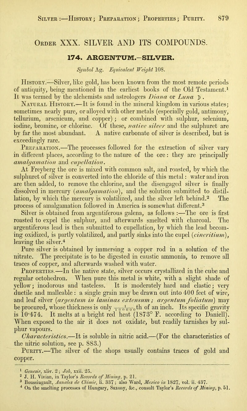 Order XXX. SILVER AND ITS COMPOUNDS. 174. ARGENTUM. SILVER. Symbol Ag. Equivalent Weight 108. History.—Silver, like gold, lias been known from the most remote periods of antiquity, being mentioned in the earliest books of the Old Testament.1 It was termed by the alchemists and astrologers Diana or Luna D . Natural History.—It is found in the mineral kingdom in various states; sometimes nearly pure, or alloyed with other metals (especially gold, antimony, tellurium, arsenicum, and copper); or combined with sulphur, selenium, iodine, bromine, or chlorine. Of these, native silver and the sulphuret are by far the most abundant. A native carbonate of silver is described, but is exceedingly rare. Preparation.—The processes followed for the extraction of silver vary in different places, according to the nature of the ore: they are principally amalgamation and cupellation. At Preyberg the ore is mixed with common salt, and roasted, by which the sulphuret of silver is converted into the chloride of this metal: water and iron are then added, to remove the chlorine, and the disengaged silver is finally dissolved in mercury (amalgamation), and the solution submitted to distil- lation, by which the mercury is volatilized, and the silver left behind.2 The process of amalgamation followed in America is somewhat different.3 Silver is obtained from argentiferous galena, as follows :—The ore is first roasted to expel the sulphur, and afterwards smelted with charcoal. The argentiferous lead is then submitted to cupellation, by which the lead becom- ing oxidized, is partly volatilized, and partly sinks into the cupel (cineritium), leaving the silver.4 Pure silver is obtained by immersing a copper rod in a solution of the nitrate. The precipitate is to be digested in caustic ammonia, to remove all traces of copper, and afterwards washed with water. Properties.—In the native state, silver occurs crystallized in the cube and regular octohedron. When pure this metal is white, with a slight shade of yellow; inodorous and tasteless. It is moderately hard and elastic; very ductile and malleable : a single grain may be drawn out into 400 feet of wire, and leaf silver (argentum in laminas extensum; argentum folia turn) may be procured, whose thickness is only -po-nWcffh °f an inch. Its specific gravity is 10’474. It melts at a bright red heat (1873° P. according to Daniell). When exposed to the air it does not oxidate, but readily tarnishes by sul- phur vapours. Characteristics.—It is soluble-in nitric acid.—(Por the characteristics of the nitric solution, see p. 883.) Purity.—The silver of the shops usually contains traces of gold and copper. 1 Genesis, xliv. 2; Job, xxii. 25. 2 J. H. Vivian, in Taylor’s Records of Mining, p. 21. 3 Boussiugault, Annales de Chimie, ii. 337; also Ward, Mexico in 1827, vol. ii. 437. 4 On the smelting processes of Hungary, Saxony, &c., consult Taylor’s Records of Mining, p. 51.