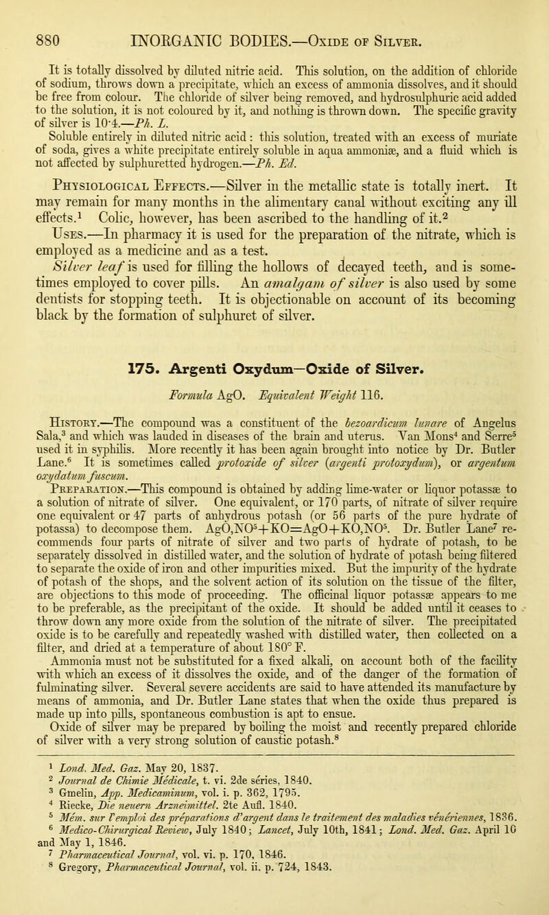 It is totally dissolved by diluted nitric acid. This solution, on the addition of chloride of sodium, throws down a precipitate, which an excess of ammonia dissolves, and it should be free from colour. The chloride of silver being removed, and hydrosulphuric acid added to the solution, it is not coloured by it, and nothing is tin-own down. The specific gravity of silver is 10;4.—PA Z. Soluble entirely in diluted nitric acid : this solution, treated with an excess of muriate of soda, gives a white precipitate entirely soluble in aqua ammonise, aud a fluid which is not affected by sulphuretted hydrogen.—Eh. Ed. Physiological Effects.—Silver in the metallic state is totally inert. It may remain for many months in the alimentary canal without exciting any ill effects.1 Colic, however, has been ascribed to the handling of it.2 Uses.—In pharmacy it is used for the preparation of the nitrate, which is employed as a medicine and as a test. Silver leaf is used for filling the hollows of decayed teeth, and is some- times employed to cover pills. An amalgam of silver is also used by some dentists for stopping teeth. It is objectionable on account of its becoming black by the formation of sulphuret of silver. 175. Argenti Oxydum—Oxide of Silver. Formula AgO. Equivalent Weight 116. History.—The compound was a constituent of the bezoardicum lunare of Angelus Sala,3 and which was lauded in diseases of the brain and uterus. Yan Mons-1 and Serre3 used it in syphilis. More recently it has been again brought into notice by Dr. Butler Lane.6 It is sometimes called protoxide of silver (argenti protoxydum), or argentum oxydatum fuscum. Preparation.—This compound is obtained by adding lime-water or liquor potass® to a solution of nitrate of silver. One equivalent, or 170 parts, of nitrate of silver require one equivalent or 47 parts of anhydrous potash (or 56 parts of the pure hydrate of potassa) to decompose them. Ag0,X05+K0=Ag0+K0,A05. Dr. Butler Lane7 re- commends four parts of nitrate of silver and two parts of hydrate of potash, to be separately dissolved in distilled water, and the solution of hydrate of potash being filtered to separate the oxide of iron and other impurities mixed. But the impurity of the hydrate of potash of the shops, and the solvent action of its solution on the tissue of the filter, are objections to this mode of proceeding. The officinal liquor potass® appears to me to be preferable, as the precipitant of the oxide. It should be added until it ceases to throw down any more oxide from the solution of the nitrate of silver. The precipitated oxide is to be carefully and repeatedly washed with distilled water, then collected on a filter, and dried at a temperature of about 180° F. Ammonia must not be substituted for a fixed alkali, on account both of the facility with which an excess of it dissolves the oxide, and of the danger of the formation of fulminating silver. Several severe accidents are said to have attended its manufacture by means of ammonia, and Dr. Butler Lane states that when the oxide thus prepared is made up into pills, spontaneous combustion is apt to ensue. Oxide of silver may be prepared by boiling the moist and recently prepared chloride of silver with a very strong solution of caustic potash.8 1 Land. Med. Gaz. May 20, 1837. 2 Journal de Chimie Medicate, t. vi. 2de series, 1840. 3 Gmelin, App. Medicaminum, vol. i. p. 362, 179>. 4 Riecke, jDie neuern Arzneimittel. 2te Aufl. 1840. 5 Mem. sur Temploi despreparations d’argent dans le traitement des maladies veneriennes, 1836. 6 Medico-Chirurgical Review, July 1840; Lancet, July 10th, 1841; Loud. Med. Gaz. April 10 and May 1, 1846. 7 Pharmaceutical Journal, vol. vi. p. 170, 1846. 8 Gregory, Pharmaceutical Journal, vol. ii. p. 724, 1843.