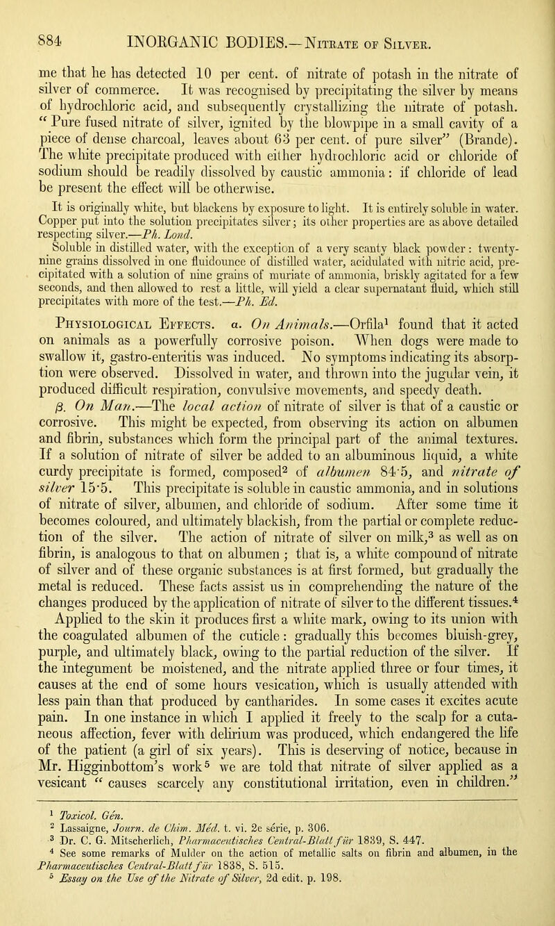 me that he has detected 10 per cent, of nitrate of potash in the nitrate of silver of commerce. It was recognised by precipitating the silver by means ol hydrochloric acid, and subsequently crystallizing the nitrate of potash. “ Pure fused nitrate of silver, ignited by the blowpipe in a small cavity of a piece of dense charcoal, leaves about 6-3 per cent, of pure silver” (Brande). The white precipitate produced with either hydrochloric acid or chloride of sodium should be readily dissolved by caustic ammonia: if chloride of lead be present the effect will be otherwise. It is originally white, but blackens by exposure to light. It is entirely soluble in water. Copper put into the solution precipitates silver; its other properties are as above detailed respecting silver.—Ph. Land. _ Soluble in distilled water, with the exception of a very scanty black powder : twenty- nine grains dissolved hi one fluidounce of distilled water, acidulated with nitric acid, pre- cipitated with a solution of nine grains of muriate of ammonia, briskly agitated for a few seconds, and then allowed to rest a little, will yield a clear supernatant fluid, which still precipitates with more of the test.—Ph. Ed. Physiological Effects, a. On Animals.—Orfila! found that it acted on animals as a powerfully corrosive poison. When dogs were made to swallow it, gastro-enteritis was induced. No symptoms indicating its absorp- tion were observed. Dissolved in water, and thrown into the jugular vein, it produced difficult respiration, convulsive movements, and speedy death. 0. On Man.—The local action of nitrate of silver is that of a caustic or corrosive. This might be expected, from observing its action on albumen and fibrin, substances which form the principal part of the animal textures. If a solution of nitrate of silver be added to an albuminous liquid, a white curdy precipitate is formed, composed1 2 of albumen 84'5, and nitrate of silver 15'5. This precipitate is soluble in caustic ammonia, and in solutions of nitrate of silver, albumen, and chloride of sodium. After some time it becomes coloured, and ultimately blackish, from the partial or complete reduc- tion of the silver. The action of nitrate of silver on milk,3 as well as on fibrin, is analogous to that on albumen ; that is, a white compound of nitrate of silver and of these organic substances is at first formed, but gradually the metal is reduced. These facts assist us in comprehending the nature of the changes produced by the application of nitrate of silver to the different tissues.4 Applied to the skin it produces first a white mark, owing to its union with the coagulated albumen of the cuticle : gradually this becomes bluish-grey, purple, and ultimately black, owing to the partial reduction of the silver. If the integument be moistened, and the nitrate applied three or four times, it causes at the end of some hours vesication, which is usually attended with less pain than that produced by cantharides. In some cases it excites acute pain. In one instance in which I applied it freely to the scalp for a cuta- neous affection, fever with delirium was produced, which endangered the life of the patient (a girl of six years). This is deserving of notice, because in Mr. Higginbottonffs work5 we are told that nitrate of silver applied as a vesicant “ causes scarcely any constitutional irritation, even in children.” 1 Toxicol. Gen. 2 Lassaigne, Journ. de Chim. 3Ied. t. vi. 2e serie, p. 306. 3 -Dr. C. G. Mitscherlich, Pharmaceutisches Central-Bluttfur 1839, S. 447. 4 See some remarks of Mulder on the action of metallic salts on fibrin and albumen, in the Pharmaceutisches Cenlral-Blattfur 1838, S. 515. 5 Essay on the Use of the Nitrate of Silver, 2d edit. p. 198.