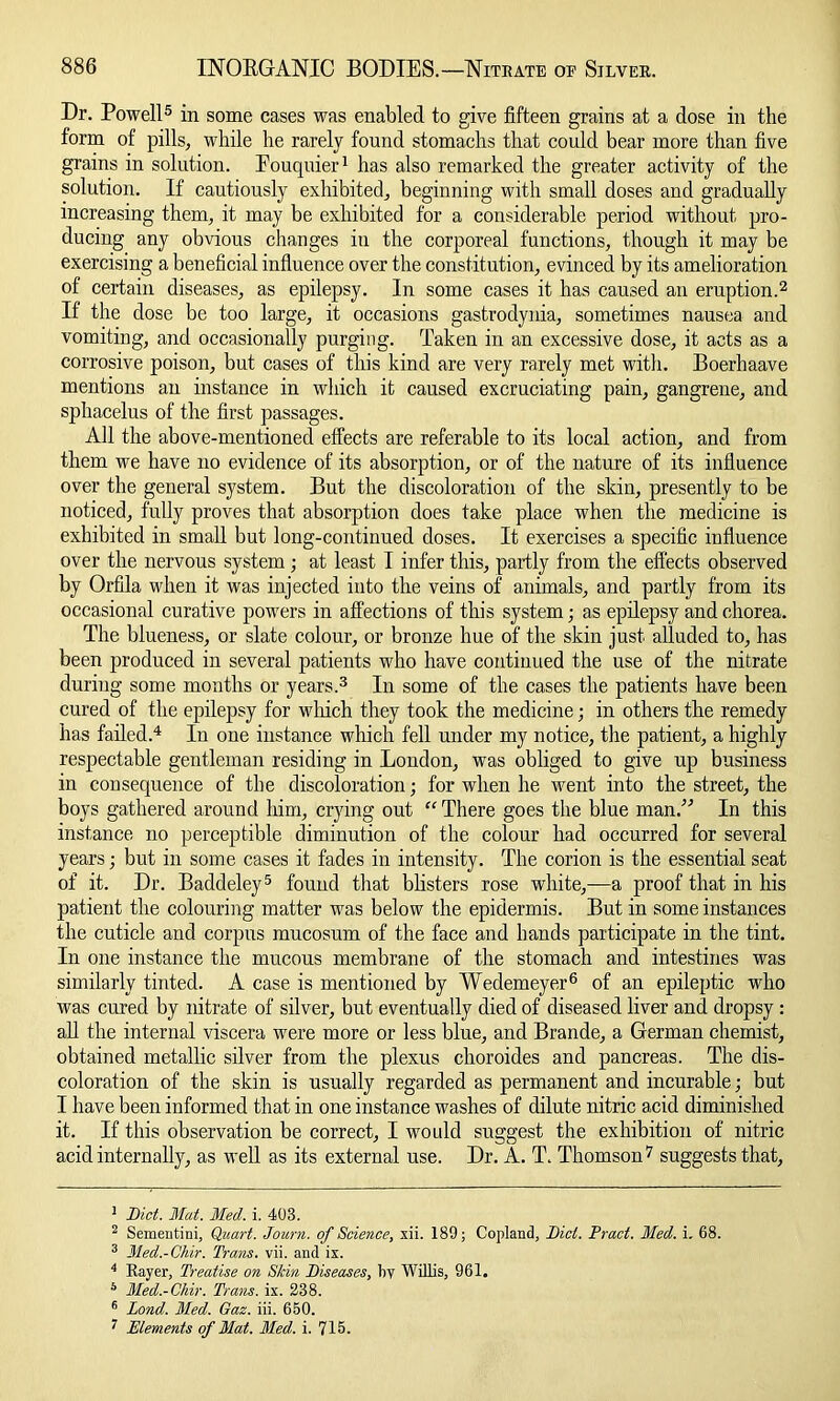 Dr. Powell5 in some cases was enabled to give fifteen grains at a dose in the form of pills, while he rarely found stomachs that could bear more than five grains in solution. Eouquier1 has also remarked the greater activity of the solution. If cautiously exhibited, beginning with small doses and gradually increasing them, it may be exhibited for a considerable period without pro- ducing any obvious changes in the corporeal functions, though it may be exercising a beneficial influence over the constitution, evinced by its amelioration of certain diseases, as epilepsy. In some cases it has caused an eruption.2 If the dose be too large, it occasions gastrodynia, sometimes nausea and vomiting, and occasionally purging. Taken in an excessive dose, it acts as a corrosive poison, but cases of this kind are very rarely met with. Boerhaave mentions an instance in which it caused excruciating pain, gangrene, and sphacelus of the first passages. All the above-mentioned effects are referable to its local action, and from them we have no evidence of its absorption, or of the nature of its influence over the general system. But the discoloration of the skin, presently to be noticed, fully proves that absorption does take place when the medicine is exhibited in small but long-continued doses. It exercises a specific influence over the nervous system ; at least I infer this, partly from the effects observed by Orfila when it was injected into the veins of animals, and partly from its occasional curative powers in affections of this system; as epilepsy and chorea. The blueness, or slate colour, or bronze hue of the skin just alluded to, has been produced in several patients who have continued the use of the nitrate during some months or years.3 In some of the cases the patients have been cured of the epilepsy for which they took the medicine; in others the remedy has failed.4 * 6 7 In one instance which fell under my notice, the patient, a highly respectable gentleman residing in London, was obliged to give up business in consequence of the discoloration; for when he went into the street, the boys gathered around him, crying out “ There goes the blue man.” In this instance no perceptible diminution of the colour had occurred for several years; but in some cases it fades in intensity. The corion is the essential seat of it. Dr. Baddeley5 found that blisters rose white,—a proof that in his patient the colouring matter was below the epidermis. But in some instances the cuticle and corpus mucosum of the face and hands participate in the tint. In one instance the mucous membrane of the stomach and intestines was similarly tinted. A case is mentioned by Wedemeyer6 of an epileptic who was cured by nitrate of silver, but eventually died of diseased liver and dropsy : all the internal viscera were more or less blue, and Brande, a German chemist, obtained metallic silver from the plexus choroides and pancreas. The dis- coloration of the skin is usually regarded as permanent and incurable; but I have been informed that in one instance washes of dilute nitric acid diminished it. If this observation be correct, I would suggest the exhibition of nitric acid internally, as well as its external use. Dr. A. T. Thomson7 suggests that. 1 Diet. Mat. Med. i. 403. 2 Sementini, Quart. Journ. of Science, xii. 189; Copland, Did. Pract. Med. i. 68. 3 Med.-Chir. Trans, vii. and ix. 4 Rayer, Treatise on Skin Diseases, liv Willis, 961. 6 Med.-Chir. Trans, ix. 238. 6 Lond. Med. Gaz. iii. 650. 7 Elements of Mat. Med. i. 715.