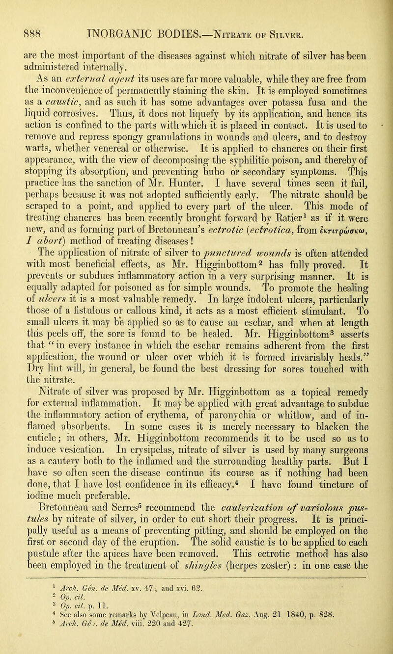 are the most important of the diseases against which nitrate of silver has been administered internally. As an external agent its uses are far more valuable, while they are free from the inconvenience of permanently staining the skin. It is employed sometimes as a cam tic, and as such it has some advantages over potassa fusa and the liquid corrosives. Thus, it does not liquefy by its application, and hence its action is confined to the parts with which it is placed in contact. It is used to remove and repress spongy granulations in wounds and ulcers, and to destroy warts, whether venereal or otherwise. It is applied to chancres on their first appearance, with the view of decomposing the syphilitic poison, and thereby of stopping its absorption, and preventing bubo or secondary symptoms. This practice has the sanction of Mr. Hunter. I have several times seen it fail, perhaps because it was not adopted sufficiently early. The nitrate should be scraped to a point, and applied to every part of the ulcer. This mode of treating chancres has been recently brought forward by Ratier1 as if it were new, and as forming part of Bretonneau's ectrotic (ectrotica, from emrpdxncw, I abort) method of treating diseases ! The application of nitrate of silver to punctured wounds is often attended with most beneficial effects, as Mr. Higginbottom2 has fully proved. It prevents or subdues inilammatory action in a very surprising manner. It is equally adapted for poisoned as for simple wounds. To promote the healing of ulcers it is a most valuable remedy. In large indolent ulcers, particularly those of a fistulous or callous kind, it acts as a most efficient stimulant. To small ulcers it may be applied so as to cause an eschar, and when at length this peels off, the sore is found to be healed. Mr. Higginbottom3 asserts that  in every instance in which the eschar remains adherent from the first application, the wound or ulcer over which it is formed invariably heals.” Dry lint will, in general, be found the best dressing for sores touched with the nitrate. Nitrate of silver was proposed by Mr. Higginbottom as a topical remedy for external inflammation. It may be applied with great advantage to subdue the inflammatory action of erythema, of paronychia or whitlow, and of in- flamed absorbents. In some cases it is merely necessary to blacken the cuticle; in others, Mr. Higginbottom recommends it to be used so as to induce vesication. In erysipelas, nitrate of silver is used by many surgeons as a cautery both to the inflamed and the surrounding healthy parts. But I have so often seen the disease continue its course as if nothing had been done, that I have lost confidence in its efficacy.4 I have found tincture of iodine much preferable. Bretonneau and Serres5 recommend the cauterization of variolous pus- tules by nitrate of silver, in order to cut short their progress. It is princi- pally useful as a means of preventing pitting, and should be employed on the first or second day of the eruption. The solid caustic is to be applied to each pustule after the apices have been removed. This ectrotic method has also been employed in the treatment of shingles (herpes zoster) : in one case the 1 Arch. Gen. de Med. xv. 47 ; and xvi. 62. 2 Op. tit. 3 Op. til. p. 11. 4 See also some remarks by Velpeau, in Lond. Med. Gaz. Aug. 21 1840, p. 828. 5 Arch. Get. de Med. viii. 220 and 427.