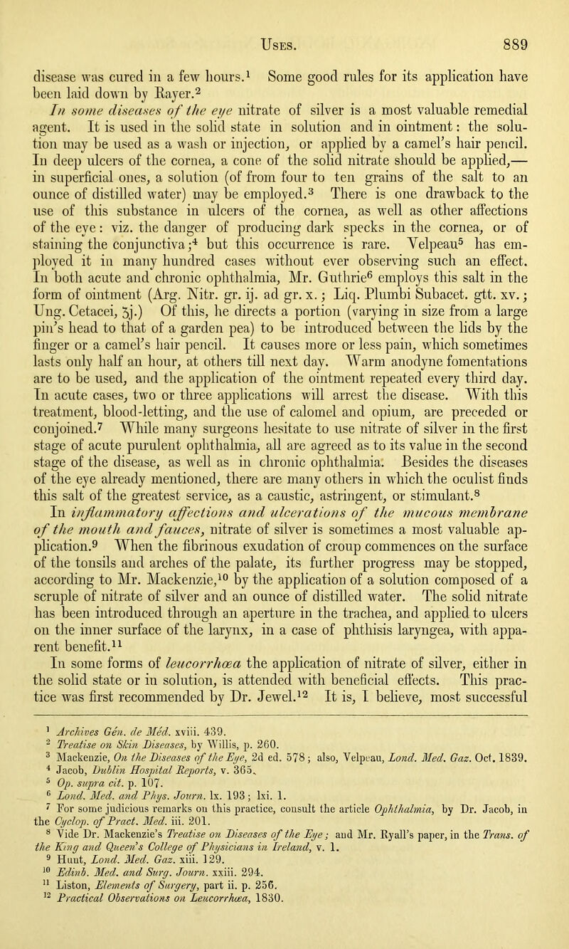 disease was cured in a few hours.1 Some good rules for its application have been laid down by Rayer.2 In some diseases of the eye nitrate of silver is a most valuable remedial agent. It is used in the solid state in solution and in ointment: the solu- tion may be used as a wash or injection, or applied by a camel’s hair pencil. In deep ulcers of the cornea, a cone of the solid nitrate should be applied,— in superficial ones, a solution (of from four to ten grains of the salt to an ounce of distilled water) may be employed.3 There is one drawback to the use of this substance in ulcers of the cornea, as well as other affections of the eye: viz. the danger of producing dark specks in the cornea, or of staining the conjunctiva;4 but this occurrence is rare. Velpeau5 has em- ployed it in many hundred cases without ever observing such an effect. In both acute and chronic ophthalmia, Mr. Guthrie6 employs this salt in the form of ointment (Arg. Nitr. gr. ij. ad gr. x.; Liq. Plumbi Subacet. gtt. xv.; Ung. Cetacei, 5j-) Of this, he directs a portion (varying in size from a large pin’s head to that of a garden pea) to be introduced between the lids by the finger or a camel’s hair pencil. It causes more or less pain, which sometimes lasts only half an hour, at others till next day. Warm anodyne fomentations are to be used, and the application of the ointment repeated every third day. In acute cases, two or three applications will arrest the disease. With this treatment, blood-letting, and the use of calomel and opium, are preceded or conjoined.7 While many surgeons hesitate to use nitrate of silver in the first stage of acute purulent ophthalmia, all are agreed as to its value in the second stage of the disease, as well as in chronic ophthalmia. Besides the diseases of the eye already mentioned, there are many others in which the oculist finds this salt of the greatest service, as a caustic, astringent, or stimulant.8 In inflammatory affections and ulcerations of the mucous membrane of the mouth and fauces, nitrate of silver is sometimes a most valuable ap- plication.9 When the fibrinous exudation of croup commences on the surface of the tonsils and arches of the palate, its further progress may be stopped, according to Mr. Mackenzie,10 by the application of a solution composed of a scruple of nitrate of silver and an ounce of distilled water. The solid nitrate has been introduced through an aperture in the trachea, and applied to ulcers on the inner surface of the larynx, in a case of phthisis laryngea, with appa- rent benefit.11 In some forms of leucorrhoea the application of nitrate of silver, either in the solid state or in solution, is attended with beneficial effects. This prac- tice was first recommended by Dr. Jewel.12 It is, I believe, most successful 1 Archives Gen. lie Med. xviii. 439. 2 Treatise on Skin Diseases, by Willis, p. 260. 3 Mackenzie, On the Diseases of the Eye, 2d ed. 578 ; also, Velpeau, Lond. Med. Gaz. Oct. 1839. 4 Jacob, Dublin Hospital Reports, v. 365. 6 Op. supra cit. p. 107. 6 Lond. Med. and Phys. Journ. lx. 193 ; lxi. 1. ' For some judicious remarks ou this practice, consult the article Ophthalmia, by Dr. Jacob, in the Cyclop, of Pract. Med. iii. 201. 8 Vide Dr. Mackenzie’s Treatise on Diseases of the Dye; and Mr. Ryall’s paper, in the Trans, of the King and Queen’s College of Physicians in Ireland, v. 1. 9 Hunt, Lond. Med. Gaz. xiii. 129. 10 Edinb. Med. and Surg. Journ. xxiii. 294. 11 Liston, Elements of Surgery, part ii. p. 256. 12 Practical Observations on Leucorrhoea, 1830.