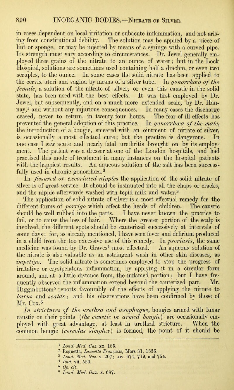 in cases dependent on local irritation or subacute inflammation, and not aris- ing from constitutional debility. The solution may be applied by a piece of lint or sponge, or may be injected by means of a syringe with a curved pipe. Its strength must vary according to circumstances. Dr. Jewel generally em- ployed three grains of the nitrate to an ounce of water; but in the Lock Hospital, solutions are sometimes used containing half a drachm, or even two scruples, to the ounce. In some cases the solid nitrate has been applied to the cervix uteri and vagina by means of a silver tube. In gonorrhoea of the female, a solution of the nitrate of silver, or even this caustic in the solid state, has been used with the best effects. It was first employed by Dr. Jewel, but subsequently, and on a much more extended scale, by Dr. Han- nay,1 and without any injurious consequences. In many cases the discharge ceased, never to return, in twenty-four hours. The fear of ill effects has prevented the general adoption of this practice. In gonorrhoea of the male, the introduction of a bougie, smeared with an ointment of nitrate of silver, is occasionally a most effectual cure; but the practice is dangerous. In one case I saw acute and nearly fatal urethritis brought on by its employ- ment. The patient was a dresser at one of the London hospitals, and had practised this mode of treatment in many instances on the hospital patients with the happiest results. An aqueous solution of the salt has been success- fully used in chronic gonorrhoea.2 In fissured or excoriated nipples the application of the solid nitrate of silver is of great service. It should be insinuated into all the chaps or cracks, and the nipple afterwards washed with tepid milk and water.3 The application of solid nitrate of silver is a most effectual remedy for the different forms of porrigo which affect the heads of children. The caustic should be well rubbed into the parts. I have never known the practice to fail, or to cause the loss of hair. Where the greater portion of the scalp is involved, the different spots should be cauterized successively at intervals of some days; for, as already mentioned, I have seen fever and delirium produced in a child from the too excessive use of this remedy. In psoriasis, the same medicine was found by Dr. Graves4 most effectual. An aqueous solution of the nitrate is also valuable as an astringent wash in other skin diseases, as impetigo. The solid nitrate is sometimes employed to stop the progress of irritative or erysipelatous inflammation, by applying it in a circular form around, and at a little distance from, the inflamed portion; but I have fre- quently observed the inflammation extend beyond the cauterized part. Mr. Higginbottom5 reports favourably of the effects of applying the nitrate to burns and scalds; and his observations have been confirmed by those of Mr. Cox.6 In strictures of the urethra and oesophagus, bougies armed with lunar caustic on their points (the caustic or armed bougie') are occasionally em- ployed with great advantage, at least in urethral stricture. When the common bougie (cereolus simplex) is formed, the point of it should be 1 Lond. Med. Gaz. xx. 185. 2 Rosjnetta, lancette Frangaise, Mars 31, 1836. 3 Lond. Med. Gaz. v. 207; xiv. 674, 719, and 754. 4 Ibid. vii. 520. 5 Op. cit. 6 Lond. Med. Gaz. x. 687.