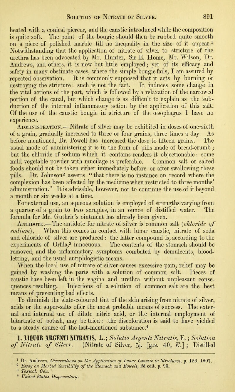 heated with a conical piercer, and the caustic introduced while the composition is quite soft. The point of the bougie should then be rubbed quite smooth on a piece of polished marble till no inequality in the size of it appear.1 Notwithstanding that the application of nitrate of silver to stricture of the urethra has been advocated by Mr. Hunter, Sir E. Home, Mr. Wilson, Dr. Andrews, and others, it is now but little employed; yet of its efficacy and safety in many obstinate cases, where the simple bougie fails, I am assured by repeated observation. It is commonly supposed that it acts by burning or destroying the stricture: such is not the fact. It induces some change in the vital actions of the part, which is followed by a relaxation of the narrowed portion of the canal, but which change is as difficult to explain as the sub- duction of the internal inflammatory action by the application of this salt. Of the use of the caustic bougie in stricture of the oesophagus I have no experience. Administration.—Nitrate of silver may be exhibited in doses of one-sixth of a grain, gradually increased to three or four grains, three times a day. As before mentioned, Dr. Powell has increased the dose to fifteen grains. The usual mode of administering it is in the form of pills made of bread-crumb ; but the chloride of sodium which it contains renders it objectionable : some mild vegetable powder with mucilage is preferable. Common salt or salted foods should not be taken either immediately before or after swallowing these pills. Dr. Johnson2 asserts “ that there is no instance on record where the complexion has been affected by the medicine when restricted to tliree months7 administration.77 It is advisable, however, not to continue the use of it beyond a month or six weeks at a time. Eor external use, an aqueous solution is employed of strengths varying from a quarter of a grain to two scruples, in an ounce of distilled water. The formula for Mr. Guthrie’s ointment has already been given. Antidote.—The antidote for nitrate of silver is common salt (chloride of sodium), When this comes in contact with lunar caustic, nitrate of soda and chloride of silver are produced : the latter compound is, according to the experiments of Orfila,3 innocuous. The contents of the stomach should be removed, and the inflammatory symptoms combated by demulcents, blood- letting, and the usual antiphlogistic means. When the local use of nitrate of silver causes excessive pain, relief may be gained by washing the parts with a solution of common salt. Pieces of caustic have been left in the vagina and urethra without unpleasant conse- quences resulting. Injections of a solution of common salt are the best means of preventing bad effects. To diminish the slate-coloured tint of the skin arising from nitrate of silver, acids or the super-salts offer the most probable means of success. The exter- nal and internal use of dilute nitric acid, or the internal employment of bitartrate of potash, may be tried: the discoloration is said to have yielded to a steady course of the last-mentioned substance.4 L LIQUOR VRGENTI NITRATIS, L .; Solutio Argenti Nitratis, E.; Solution of Nitrate of Silver. (Nitrate of Silver, 5j. [grs. 40, A1.] ; Distilled 1 Dr. Andrews, Observations on the Application of Lunar Caustic to Strictures, p. 126, 1807. 2 Essay on Morbid Sensibility of the Stomach and Bowels, 2d edit. p. 90. 3 Toxicol. Gen. 4 United States Dispensatory.