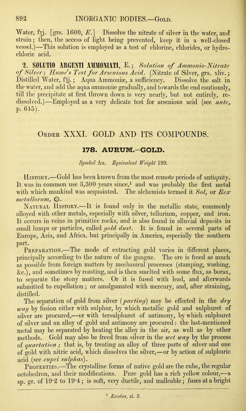 Water, fjj. [grs. 1600, E.] Dissolve the nitrate of silver in the water, and strain; then, the access of light being prevented, keep it in a well-closed vessel.)—This solution is employed as a test of chlorine, chlorides, or hydro- chloric acid. 2. SOMJTIQ ARGENTI AMMONIATI, E.; Solution of Ammonio-Nitrate of Silver; Hume’s Test for Arsenious Acid. (Nitrate of Silver, grs. xliv.; Distilled Water, f5j.; Aqua Ammonite, a sufficiency. Dissolve the salt in the water, and add the aqua ammonite gradually, and towards the end cautiously, till the precipitate at first thrown down is very nearly, but not entirely, re- dissolved.)—Employed as a very delicate test for arsenious acid (see ante, p. 645). Order XXXI. GOLD AND ITS COMPOUNDS. 178. AURUM.-GOLD. Symbol Au. Equivalent Weight 199. History.—Gold has been known from the most remote periods of antiquity. It was in common use 3,300 years since,1 and was probably the first metal with which mankind was acquainted. The alchemists termed it Sol, or Rex- metallorum, 0. Natural History.—It is found only in the metallic state, commonly alloyed with other metals, especially with silver, tellurium, copper, and iron. It occurs in veins in primitive rocks, and is also found in alluvial deposits in small lumps or particles, called gold dust. It is found in several parts of Europe, Asia, and Africa, but principally in America, especially the southern part. Preparation.—The mode of extracting gold varies in different places, principally according to the nature of the gangue. The ore is freed as much as possible from foreign matters by mechanical processes (stamping, washing, &c.), and sometimes by roasting, and is then smelted with some flux, as borax, to separate the stony matters. Or it is fused with lead, and afterwards submitted to cupellation; or amalgamated with mercury, and, after straining, distilled. The separation of gold from silver {parting) may be effected in the dry way by fusion either with sulphur, by which metallic gold and sulpliuret of silver are procured,—or with tersulphuret of antimony, by which sulpliuret of silver and an alloy of gold and antimony are procured : the last-mentioned metal may be separated by heating the alloy in the air, as well as by other methods. Gold may also be freed from silver in the wet way by the process of quartation ; that is, by treating an alloy of three parts of silver and one of gold with nitric acid, which dissolves the silver,—or by action of sulphuric acid (see cupri sulphas). Properties.—The crystalline forms of native gold are the cube, the regular octohedron, and their modifications. Pure gold has a rich yellow colour,—a sp. gr. of 19‘2 to 19'4; is soft, very ductile, and malleable; fuses at a bright 1 Exodus, xi. 2.