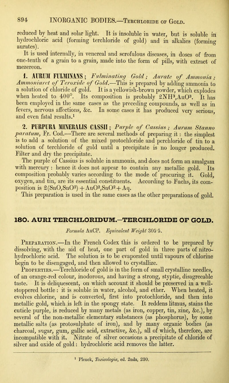 reduced by heat and solar light. It is insoluble in water, but is soluble in hydrochloric acid (forming terchloride of gold) and in alkalies (forming aurates). It is used internally, in venereal and scrofulous diseases, in doses of from one-tenth of a grain to a grain, made into the form of pills, with extract of mezereon. 1. AURUilI FULMIIVANS; Fulminating Gold; Aurate of Ammonia ; Ammoniuret of Ter oxide of Gold.—This is prepared by adding ammonia to a solution of chloride of gold. It is a yellowish-brown powder, which explodes when heated to 400°. Its composition is probably 2NH3,Au03. It lias been employed in the same cases as the preceding compounds, as well as in fevers, nervous affections, &c. In some cases it has produced very serious, and even fatal results.1 2. PURPURA MIXERALIS CASSII; Purple of CassiusAurum Stanno paratum, Er. Cod.—There are several methods of preparing it: the simplest is to add a solution of the mixed protochloride and perchloride of tin to a solution of terchloride of gold until a precipitate is no longer produced. Filter and dry the precipitate. The purple of Cassius is soluble in ammonia, and does not form an amalgam with mercury : hence it does not appear to contain any metallic gold. Its composition probably varies according to the mode of procuring it. Gold, oxygen, and tin, are its essential constituents. According to Fuchs, its com- position is 2(Sn0,Sn02) + Au02,Su02 + Acp This preparation is used in the same cases as the other preparations of gold. 180. AURI TERCHLORIDUM.—TERCHLORIDE OP GOLD. Formula AuCl3. Equivalent Weight 305'5. Preparation.—In the French Codex this is ordered to be prepared by dissolving, with the aid of heat, one part of gold in three parts of nitro- hydroehloric acid. The solution is to be evaporated until vapours of chlorine begin to be disengaged, and then allowed to crystallize. Properties.—Terchloride of gold is in the form of small crystalline needles, of an orange-red colour, inodorous, and having a strong, styptic, disagreeable taste. It is deliquescent, on which account it should be preserved in a well- stoppered bottle : it is soluble in water, alcohol, and ether. When heated, it evolves chlorine, and is converted, first into protochloride, and then into metallic gold, which is left in the spongy state. It reddens litmus, stains the cuticle purple, is reduced by many metals (as iron, copper, tin, zinc, &c.), by several of the non-metallic elementary substances (as phosphorus), by some metallic salts (as protosulphate of iron), and by many organic bodies (as charcoal, sugar, gum, gallic acid, extractive, &c.), all of which, therefore, are incompatible with it. Nitrate of silver occasions a precipitate of chloride of silver and oxide of gold : hydrochloric acid removes the latter. Plenck, Toxicologia, ed. 2nda, 230.