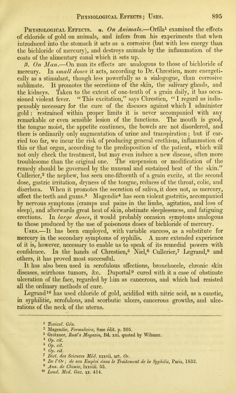 Physiological Effects, a. On Animals.—Orfila1 examined the effects of chloride of gold on animals, and infers from his experiments that when introduced into the stomach it acts as a corrosive (but with less energy than the bichloride of mercury), and destroys animals by the inflammation of the coats of the alimentary canal which it sets up. /3. On Man.—On man its effects are analogous to those of bichloride of mercury. In small doses it acts, according to Dr. Chrestien, more energeti- cally as a stimulant, though less powerfully as a sialogogue, than corrosive sublimate. It promotes the secretions of the skin, the salivary glands, and the kidneys. Taken to the extent of one-tenth of a grain daily, it has occa- sioned violent fever. “ This excitation,” says Chrestien, “ I regard as indis- pensably necessary for the cure of the diseases against which I administer gold: restrained within proper limits it is never accompanied with any remarkable or even sensible lesion of the functions. The mouth is good, the tongue moist, the appetite continues, the bowels are not disordered, and there is ordinarily only augmentation of urine and transpiration; but if car- ried too far, we incur the risk of producing general erethism, inflammation of this or that organ, according to the predisposition of the patient, which will not only check the treatment, but may even induce a new disease, often more troublesome than the original one. The suspension or modification of the remedy should be governed by the unusual and sustained heat of the skin.” Cullerier,2 the nephew, has seen one-fifteenth of a grain excite, at the second dose, gastric irritation, dryness of the tongue, redness of the throat, colic, and diarrhoea. When it promotes the secretion of saliva, it does not, as mercury, affect the teeth and gums.3 Magendie4 has seen violent gastritis, accompanied by nervous symptoms (cramps and pains in the limbs, agitation, and loss of sleep), and afterwards great heat of skin, obstinate sleeplessness, and fatiguing erections. In large doses, it would probably occasion symptoms analogous to those produced by the use of poisonous doses of bichloride of mercury. Uses.—It has been employed, with variable success, as a substitute for mercury in the secondary symptoms of syphilis. A more extended experience of it is, however, necessary to enable us to speak of its remedial powers with confidence. In the hands of Chrestien,5 Niel,6 Cullerier,7 Legrand,8 and others, it has proved most successful. It has also been used in scrofulous affections, bronchocele, chronic skin diseases, scirrhous tumors, &c. Duportal9 cured with it a case of obstinate ulceration of the face, regarded by him as cancerous, and which had resisted all the ordinary methods of cure. Legrand10 has used chloride of gold, acidified with nitric acid, as a caustic, in syphilitic, scrofulous, and scorbutic ulcers, cancerous growths, and ulce- rations of the neck of the uterus. 1 Toxicol. Gen. 2 Magendie, Formulaire, 8me edit. p. 305. 3 Grotzner, Bust’s Magazin, Bd. xxi. quoted by Wibmer. 4 Op. cit. 5 Op. cit. 6 Op. cit. 7 Diet, des Sciences Med. xxxvii. art. Or. 8 De l’Or; de son Emploi dans le Traitement de la Sgplulis, Paris, 1832. 9 Ann. de Ckimie, lxxviii. 55.