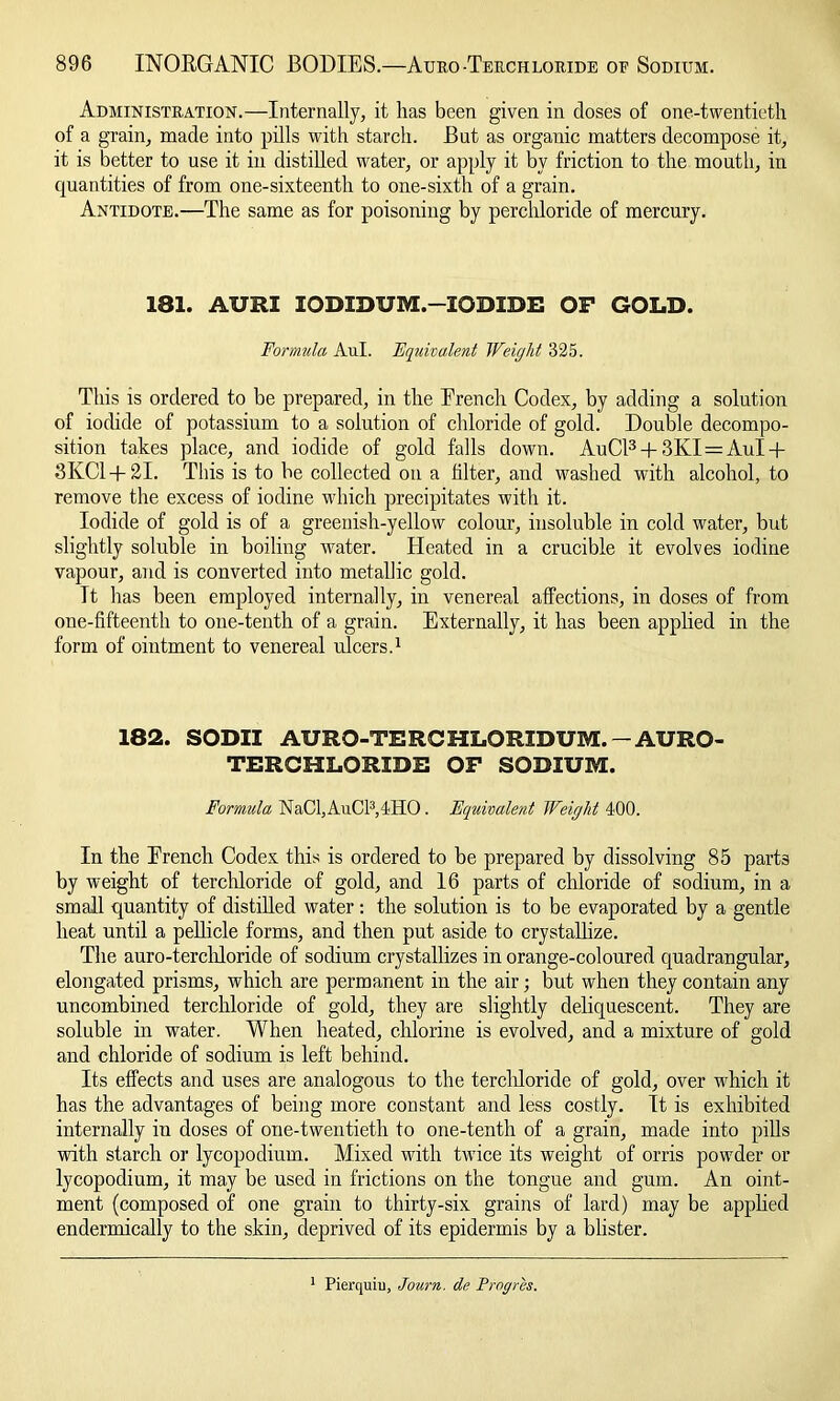 Administration.—Internally, it lias been given in doses of one-twentieth of a grain, made into pills with starch. But as organic matters decompose it, it is better to use it in distilled water, or apply it by friction to the mouth, in quantities of from one-sixteenth to one-sixth of a grain. Antidote.—The same as for poisoning by perchloride of mercury. 181. AURI 10DIDUM.—IODIDE OF GOLD. Formula Aul. Equivalent Weight 325. This is ordered to be prepared, in the Brench Codex, by adding a solution of iodide of potassium to a solution of chloride of gold. Double decompo- sition takes place, and iodide of gold falls down. AuCl3 + 3KI=Aul + 3KC1+2I. This is to be collected on a filter, and washed with alcohol, to remove the excess of iodine which precipitates with it. Iodide of gold is of a greenish-yellow colour, insoluble in cold water, but slightly soluble in boiling water. Heated in a crucible it evolves iodine vapour, and is converted into metallic gold. Tt has been employed internally, in venereal affections, in doses of from one-fifteenth to one-tenth of a grain. Externally, it has been applied in the form of ointment to venereal ulcers.1 182. SODII AURQ-TERCHLORIDUM.-AURQ- TERCHLORIDE OF SODIUM. Formula NaCl,AuCl3,4HO. Equivalent Weight 400. In the French Codex this is ordered to be prepared by dissolving 85 parts by weight of terchloride of gold, and 16 parts of chloride of sodium, in a small quantity of distilled water: the solution is to be evaporated by a gentle heat until a pellicle forms, and then put aside to crystallize. The auro-terehloride of sodium crystallizes in orange-coloured quadrangular, elongated prisms, which are permanent in the air; but when they contain any uncombined terchloride of gold, they are slightly deliquescent. They are soluble in water. When heated, chlorine is evolved, and a mixture of gold and chloride of sodium is left behind. Its effects and uses are analogous to the terchloride of gold, over which it has the advantages of being more constant and less costly. It is exhibited internally in doses of one-twentieth to one-tenth of a grain, made into pills with starch or lycopodium. Mixed with twice its weight of orris powder or lycopodium, it may be used in frictions on the tongue and gum. An oint- ment (composed of one grain to thirty-six grains of lard) may be applied endermically to the skin, deprived of its epidermis by a blister. 1 Pierquiu, Journ. de Prog res.